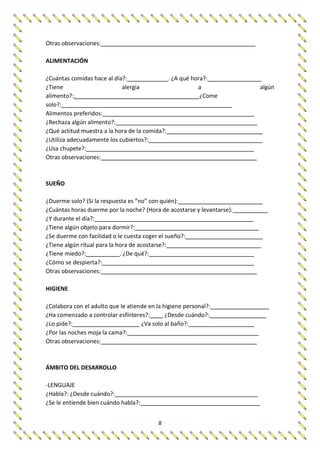 8
Otras observaciones:
ALIMENTACIÓN
¿Cuántas comidas hace al día?: . ¿A qué hora?:
¿Tiene alergia a algún
alimento?:. ¿Come
solo?:
Alimentos preferidos:
¿Rechaza algún alimento?:
¿Qué actitud muestra a la hora de la comida?:
¿Utiliza adecuadamente los cubiertos?:
¿Usa chupete?:
Otras observaciones:
SUEÑO
¿Duerme solo? (Si la respuesta es “no” con quién):
¿Cuántas horas duerme por la noche? (Hora de acostarse y levantarse):
¿Y durante el día?:
¿Tiene algún objeto para dormir?:
¿Se duerme con facilidad o le cuesta coger el sueño?:
¿Tiene algún ritual para la hora de acostarse?:
¿Tiene miedo?: . ¿De qué?:
¿Cómo se despierta?:
Otras observaciones:
HIGIENE
¿Colabora con el adulto que le atiende en la higiene personal?:
¿Ha comenzado a controlar esfínteres?: ¿Desde cuándo?:
¿Lo pide?: ¿Va solo al baño?:
¿Por las noches moja la cama?:
Otras observaciones:
ÁMBITO DEL DESARROLLO
-LENGUAJE
¿Habla?: ¿Desde cuándo?:
¿Se le entiende bien cuándo habla?:
 