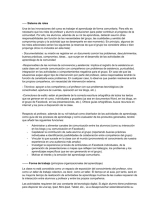 ----- Sistema de roles
Una de las innovaciones del curso es trabajar el aprendizaje de forma comunitaria. Para ello es
necesario que los roles de profesor y alumno evolucionen para poder contribuir al progreso de la
comunidad. Por ello, los alumnos, además de su rol de aprendices, deberán asumir otras
responsabilidades (en función de las necesidades del grupo, las cualidades y sentido del
compromiso propio y la actividad que se desempeñe en ese momento). En principio, algunos de
los roles adicionales serían los siguientes (a reservas de que el grupo los considere útiles o bien
proponga otros no incluidos en esta lista):
- Documentalistas: su misión es registrar en un documento común los problemas, descubrimientos,
buenas prácticas, compromiso, ideas... que surjan en el desarrollo de las actividades de
aprendizaje de la comunidad
-Responsables de las normas de convivencia y asistencia: implica el registro de la asistencia en
cada clase así comola comunicación con compañeros con problemas de asistencia, puntualidad,
integración en las actividades o comportamientos negativos para el grupo. En caso de que las
situaciones exijan algún tipo de intervención por parte del profesor, estos responsables tendrán la
función de canalizarle esos problemas. En cualquier caso, lo ideal es que puedan resolverse entre
los propios compañeros, sin necesidad de intervención externa.
- Técnicos: apoyan a los compañeros y al profesor con sus problemas tecnológicos (de
conectividad, apertura de cuentas, operación en los blogs, etc.).
-Correctores de estilo: están al pendiente de la correcta escritura ortográfica de todos los textos
que se generan en el curso, individuales y grupales (ya sea en documentos Word, en los blogs, en
el grupo de Facebook, en las presentaciones, etc.). Ofrece guías ortográficas, busca recursos en
internet y los pone a disposición de la clase.
Respecto al profesor, además de su rol habitual como diseñador de las actividades de aprendizaje,
como guía de los procesos de aprendizaje y como evaluador de los productos generados, tendrá
que añadir las siguientes funciones:
-

-

Administrar y alimentar canales de comunicación entre los alumnos (como su interacción
en los blogs y su comunicación en Facebook)
Capitalizar la contribución de cada alumno al grupo (reportando buenas prácticas
individuales e identificando posibilidades de colaboración entre compañeros del grupo)
Vincular lo que sucede en la clase con el mundo (promoviendo el conocimiento de nuestra
experiencia en una audiencia más amplia)
Investigar la experiencia (a través de entrevistas en Facebook individuales, de la
generación de presentaciones o mapas que reflejen los hallazgos, los problemas y los
aprendizajes específicos que se van generando en el grupo).
Motivar el interés y la emoción del aprendizaje comunitario.

------- Forma de trabajo (principios organizacionales del aprendizaje)
La clase no está concebida como un espacio de exposición del conocimiento del profesor, sino
como un taller de trabajo colectivo, es decir, como un taller. El tiempo en el aula, por tanto, será en
su mayoría tiempo de realización de actividades de aprendizaje muchas de las cuales requieren de
la interacción entre alumnos y profesor y entre los propios compañeros.
Las actividades requieren del uso constante de tecnología digital. Si algún alumno tiene problemas
para disponer de una lap, Ipad, Mini-Ipad, Tablet, etc., va a desaprovechar sistemáticamente su

 