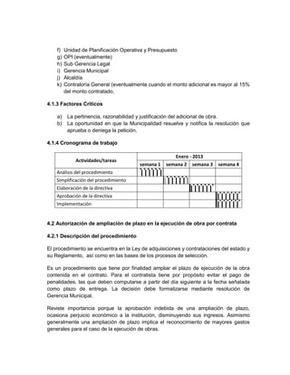 f)   Unidad de Planificación Operativa y Presupuesto
    g)   OPI (eventualmente)
    h)   Sub Gerencia Legal
    i)   Gerencia Municipal
    j)   Alcaldía
    k)   Contraloría General (eventualmente cuando el monto adicional es mayor al 15%
         del monto contratado.

4.1.3 Factores Críticos

    a)    La pertinencia, razonabilidad y justificación del adicional de obra.
    b)    La oportunidad en que la Municipalidad resuelve y notifica la resolución que
          aprueba o deniega la petición.

4.1.4 Cronograma de trabajo

                                                       Enero - 2013
             Actividades/tareas
                                        semana 1   semana 2   semana 3   semana 4
    Análisis del procedimiento
    Simplificación del procedimiento
    Elaboración de la directiva
    Aprobación de la directiva
    Implementación


4.2 Autorización de ampliación de plazo en la ejecución de obra por contrata

4.2.1 Descripción del procedimiento

El procedimiento se encuentra en la Ley de adquisiciones y contrataciones del estado y
su Reglamento, así como en las bases de los procesos de selección.

Es un procedimiento que tiene por finalidad ampliar el plazo de ejecución de la obra
contenida en el contrato. Para el contratista tiene por propósito evitar el pago de
penalidades, las que deben computarse a partir del día siguiente a la fecha señalada
como plazo de entrega. La decisión debe formalizarse mediante resolución de
Gerencia Municipal.

Reviste importancia porque la aprobación indebida de una ampliación de plazo,
ocasiona perjuicio económico a la institución, disminuyendo sus ingresos. Asimismo
generalmente una ampliación de plazo implica el reconocimiento de mayores gastos
generales para el caso de la ejecución de obras.
 