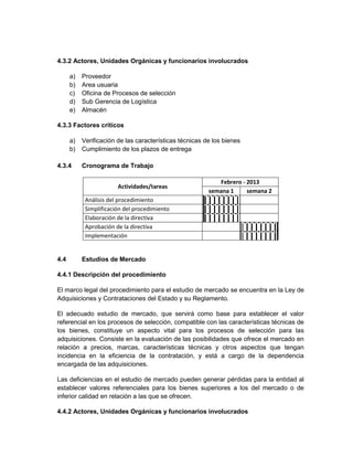 4.3.2 Actores, Unidades Orgánicas y funcionarios involucrados

      a)   Proveedor
      b)   Area usuaria
      c)   Oficina de Procesos de selección
      d)   Sub Gerencia de Logística
      e)   Almacén

4.3.3 Factores críticos

      a)   Verificación de las características técnicas de los bienes
      b)   Cumplimiento de los plazos de entrega

4.3.4      Cronograma de Trabajo

                                                            Febrero - 2013
                        Actividades/tareas
                                                         semana 1     semana 2
            Análisis del procedimiento
            Simplificación del procedimiento
            Elaboración de la directiva
            Aprobación de la directiva
            Implementación


4.4        Estudios de Mercado

4.4.1 Descripción del procedimiento

El marco legal del procedimiento para el estudio de mercado se encuentra en la Ley de
Adquisiciones y Contrataciones del Estado y su Reglamento.

El adecuado estudio de mercado, que servirá como base para establecer el valor
referencial en los procesos de selección, compatible con las características técnicas de
los bienes, constituye un aspecto vital para los procesos de selección para las
adquisiciones. Consiste en la evaluación de las posibilidades que ofrece el mercado en
relación a precios, marcas, características técnicas y otros aspectos que tengan
incidencia en la eficiencia de la contratación, y está a cargo de la dependencia
encargada de las adquisiciones.

Las deficiencias en el estudio de mercado pueden generar pérdidas para la entidad al
establecer valores referenciales para los bienes superiores a los del mercado o de
inferior calidad en relación a las que se ofrecen.

4.4.2 Actores, Unidades Orgánicas y funcionarios involucrados
 