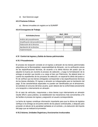 d)   Sub Gerencia Legal

4.9.3 Factores Críticos

    a)   Bienes inmuebles sin registro en la SUNARP

4.9.4 Cronograma de Trabajo

                                                     Abril - 2013
             Actividades/tareas
                                        semana 1 semana 2 semana 3 semana 4
     Análisis del procedimiento
     Simplificación del procedimiento
     Elaboración de la directiva
     Aprobación de la directiva
     Implementación


4.10 Control de Ingreso y Salida de bienes patrimoniales

4.10.1 Procedimiento

El proceso de recepción consiste en el ingreso a almacén de los bienes patrimoniales
adquiridos por la Municipalidad, responsabilidad de Almacén, con la verificación previa
de las especificaciones técnicas, de acuerdo a la oferta técnica del postor que se
adjudicó la buena pro durante el proceso de selección, y luego la formalización de la
entrega al servidor que tendrá a su cargo el bien por Patrimonio. Se deberá tener en
cuenta los expedientes de los procesos de selección, en especial la oferta del postor a
fin de verificar que los bienes entregados correspondan a las especificaciones técnicas
de los bienes ofertados. El ingreso a almacén es indispensable para la tramitación del
pago. Si las características especiales no pueden ser identificadas por el almacenero,
se solicitara el concurso del área usuaria, quien deberá dar la conformidad previamente
a la recepción o internamiento en almacén.

En el caso de vehículos, maquinarias u otros bienes cuyo internamiento en almacén
resulte difícil o poco práctico, se establecerán los mecanismos más convenientes a fin
de facilitar el proceso de ingreso y asignación al usuario correspondiente.

La fecha de ingreso constituye información importante para que la oficina de logística
verifique si la entrega se encuentra dentro de los plazos contractuales, o después para
proceder al cálculo de la penalidad señalada en el contrato, y la deducción del importe
del pago que se realizará al proveedor.

4.10.2 Actores, Unidades Orgánicas y funcionarios involucrados
 