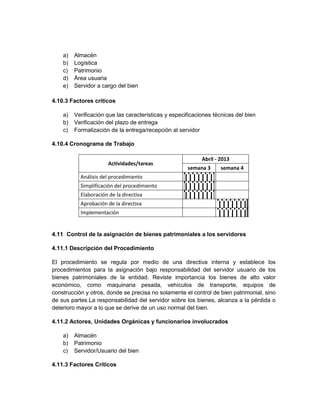 a)   Almacén
    b)   Logística
    c)   Patrimonio
    d)   Área usuaria
    e)   Servidor a cargo del bien

4.10.3 Factores críticos

    a)   Verificación que las características y especificaciones técnicas del bien
    b)   Verificación del plazo de entrega
    c)   Formalización de la entrega/recepción al servidor

4.10.4 Cronograma de Trabajo

                                                            Abril - 2013
                       Actividades/tareas
                                                      semana 3      semana 4
           Análisis del procedimiento
           Simplificación del procedimiento
           Elaboración de la directiva
           Aprobación de la directiva
           Implementación


4.11 Control de la asignación de bienes patrimoniales a los servidores

4.11.1 Descripción del Procedimiento

El procedimiento se regula por medio de una directiva interna y establece los
procedimientos para la asignación bajo responsabilidad del servidor usuario de los
bienes patrimoniales de la entidad. Reviste importancia los bienes de alto valor
económico, como maquinaria pesada, vehículos de transporte, equipos de
construcción y otros, donde se precisa no solamente el control de bien patrimonial, sino
de sus partes.La responsabilidad del servidor sobre los bienes, alcanza a la pérdida o
deterioro mayor a lo que se derive de un uso normal del bien.

4.11.2 Actores, Unidades Orgánicas y funcionarios involucrados

    a)   Almacén
    b)   Patrimonio
    c)   Servidor/Usuario del bien

4.11.3 Factores Críticos
 