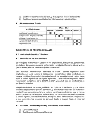 a)   Establecer las condiciones del bien, y de sus partes cuando corresponda
    b)   Establecer la responsabilidad del servidor/usuario en relación al bien

4.11.4 Cronograma de Trabajo

                                                    Mayo - 2013
            Actividades/tareas
                                        semana 1 semana 2 semana 3        semana 4
    Análisis del procedimiento
    Simplificación del procedimiento
    Elaboración de la directiva
    Aprobación de la directiva
    Implementación


SUB GERENCIA DE RECURSOS HUMANOS

4.12 Aplicativo Informático T-Registro

4.12.1 Descripción del Procedimiento

Es el Registro de Información Laboral de los empleadores, trabajadores, pensionistas,
prestadores de servicios, personal en formación – modalidad formativa laboral y otros
(practicantes), personal de terceros y derechohabientes.

Este aplicativo informáticoque administra la SUNAT permite registrarse como
empleador, así como registrar a trabajadores, pensionistas y otros prestadores, de
manera individual.Comprende información laboral, de seguridad social y otros datos
sobre el tipo de ingresos de los sujetos registrados. Tiene carácter obligatorio, y estos
registros son compartidos por la SUNAT, la ONP, y Essalud, para las prestaciones de
los derechohabientes.

Independientemente de su obligatoriedad, así como de la necesidad por la utilidad
inmediata especialmente para los servidores, y derechohabientes debe ser materia de
regulación por norma interna, tanto el registro, como los procedimientos para el ingreso
y retiro de personal de la entidad, estableciendo los mecanismos necesarios para que
la unidad orgánica, Recursos Humanos, encargada de su administración y registro sea
la que administra los procesos de personal desde el ingreso hasta el retiro del
personal.

4.12.2 Actores, Unidades Orgánicas y funcionarios involucrados

    a)   Gerencia Municipal
    b)   Sub Gerencia de Recursos Humanos
 