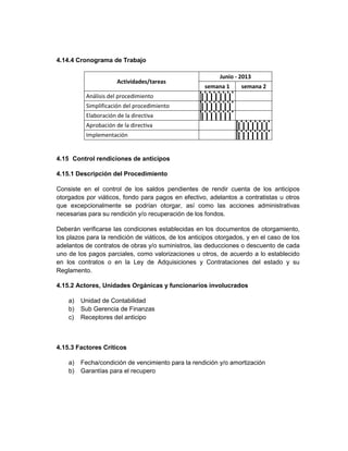 4.14.4 Cronograma de Trabajo

                                                           Junio - 2013
                      Actividades/tareas
                                                      semana 1     semana 2
          Análisis del procedimiento
          Simplificación del procedimiento
          Elaboración de la directiva
          Aprobación de la directiva
          Implementación


4.15 Control rendiciones de anticipos

4.15.1 Descripción del Procedimiento

Consiste en el control de los saldos pendientes de rendir cuenta de los anticipos
otorgados por viáticos, fondo para pagos en efectivo, adelantos a contratistas u otros
que excepcionalmente se podrían otorgar, así como las acciones administrativas
necesarias para su rendición y/o recuperación de los fondos.

Deberán verificarse las condiciones establecidas en los documentos de otorgamiento,
los plazos para la rendición de viáticos, de los anticipos otorgados, y en el caso de los
adelantos de contratos de obras y/o suministros, las deducciones o descuento de cada
uno de los pagos parciales, como valorizaciones u otros, de acuerdo a lo establecido
en los contratos o en la Ley de Adquisiciones y Contrataciones del estado y su
Reglamento.

4.15.2 Actores, Unidades Orgánicas y funcionarios involucrados

    a)   Unidad de Contabilidad
    b)   Sub Gerencia de Finanzas
    c)   Receptores del anticipo



4.15.3 Factores Críticos

    a)   Fecha/condición de vencimiento para la rendición y/o amortización
    b)   Garantías para el recupero
 