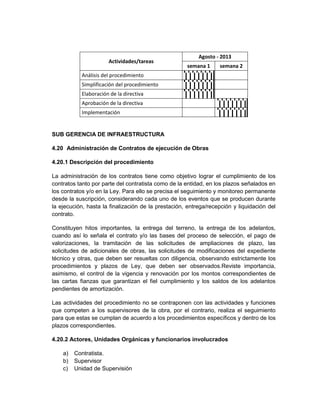 Agosto - 2013
                      Actividades/tareas
                                                     semana 1     semana 2
           Análisis del procedimiento
           Simplificación del procedimiento
           Elaboración de la directiva
           Aprobación de la directiva
           Implementación


SUB GERENCIA DE INFRAESTRUCTURA

4.20 Administración de Contratos de ejecución de Obras

4.20.1 Descripción del procedimiento

La administración de los contratos tiene como objetivo lograr el cumplimiento de los
contratos tanto por parte del contratista como de la entidad, en los plazos señalados en
los contratos y/o en la Ley. Para ello se precisa el seguimiento y monitoreo permanente
desde la suscripción, considerando cada uno de los eventos que se producen durante
la ejecución, hasta la finalización de la prestación, entrega/recepción y liquidación del
contrato.

Constituyen hitos importantes, la entrega del terreno, la entrega de los adelantos,
cuando así lo señala el contrato y/o las bases del proceso de selección, el pago de
valorizaciones, la tramitación de las solicitudes de ampliaciones de plazo, las
solicitudes de adicionales de obras, las solicitudes de modificaciones del expediente
técnico y otras, que deben ser resueltas con diligencia, observando estrictamente los
procedimientos y plazos de Ley, que deben ser observados.Reviste importancia,
asimismo, el control de la vigencia y renovación por los montos correspondientes de
las cartas fianzas que garantizan el fiel cumplimiento y los saldos de los adelantos
pendientes de amortización.

Las actividades del procedimiento no se contraponen con las actividades y funciones
que competen a los supervisores de la obra, por el contrario, realiza el seguimiento
para que estas se cumplan de acuerdo a los procedimientos específicos y dentro de los
plazos correspondientes.

4.20.2 Actores, Unidades Orgánicas y funcionarios involucrados

    a)   Contratista.
    b)   Supervisor
    c)   Unidad de Supervisión
 
