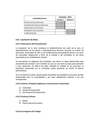 Setiembre - 2013
                      Actividades/tareas
                                                    semana 1     semana 2
           Análisis del procedimiento
           Simplificación del procedimiento
           Elaboración de la directiva
           Aprobación de la directiva
           Implementación


4.23 Liquidación de Obras

4.23.1 Descripción del Procedimiento

La liquidación de la obra constituye el establecimiento del costo de la obra, el
replanteamiento de los planos y especificaciones técnicas, teniendo en cuenta los
deductivos, adicionales de obra, y las modificaciones del expediente técnico, así como
de eventuales obligaciones a favor de la entidad o del contratista en las obras
ejecutadas por la modalidad de contrata.

Su formulación es obligación del contratista, que tienen un plazo determinado para
presentarla para revisión por la entidad, la que a su vez tiene un plazo para aprobarlo
o para observarla. Si dentro del plazo señalado la entidad no se pronuncia, la
liquidación presentada por el contratista queda aprobada, en mérito al silencio
administrativo.

Si no se observa el plazo, puede quedar consentida una liquidación que podría resultar
desfavorable para la municipalidad y dar lugar obligaciones mayores a las que
corresponden.

4.23.2 Actores, Unidades Orgánicas y funcionarios involucrados

    a)   Contratista
    b)   Unidad de Supervisión
    c)   Sub Gerencia de Supervisión

4.23.3 Factores Críticos

    a)   Saldos
    b)   Plazos para pronunciarse



4.23.4 Cronograma de Trabajo
 
