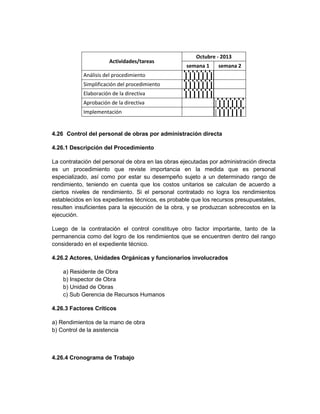 Octubre - 2013
                       Actividades/tareas
                                                    semana 1    semana 2
            Análisis del procedimiento
            Simplificación del procedimiento
            Elaboración de la directiva
            Aprobación de la directiva
            Implementación


4.26 Control del personal de obras por administración directa

4.26.1 Descripción del Procedimiento

La contratación del personal de obra en las obras ejecutadas por administración directa
es un procedimiento que reviste importancia en la medida que es personal
especializado, así como por estar su desempeño sujeto a un determinado rango de
rendimiento, teniendo en cuenta que los costos unitarios se calculan de acuerdo a
ciertos niveles de rendimiento. Si el personal contratado no logra los rendimientos
establecidos en los expedientes técnicos, es probable que los recursos presupuestales,
resulten insuficientes para la ejecución de la obra, y se produzcan sobrecostos en la
ejecución.

Luego de la contratación el control constituye otro factor importante, tanto de la
permanencia como del logro de los rendimientos que se encuentren dentro del rango
considerado en el expediente técnico.

4.26.2 Actores, Unidades Orgánicas y funcionarios involucrados

    a) Residente de Obra
    b) Inspector de Obra
    b) Unidad de Obras
    c) Sub Gerencia de Recursos Humanos

4.26.3 Factores Críticos

a) Rendimientos de la mano de obra
b) Control de la asistencia



4.26.4 Cronograma de Trabajo
 