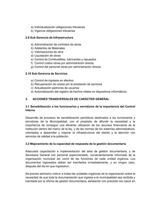 a) Individualización obligaciones tributarias
     b) Vigencia obligaciones tributarias

2.9 Sub Gerencia de Infraestructura

     a)   Administración de contratos de obras
     b)   Adelantos de Materiales
     c)   Valorizaciones de obra
     d)   Liquidación de obras
     e)   Control de Combustibles, lubricantes y repuestos
     f)   Control costos obras por administración directa
     g)   Control del personal obras por administración directa

2.10 Sub Gerencia de Servicios

     a)   Control de ingresos en efectivo
     b)   Recuperación de costos por la prestación de servicios
     c)   Actualización padrones de usuarios
     d)   Automatización del registro de hechos vitales en dispositivos informáticos.

3.    ACCIONES TRANSVERSALES DE CARÁCTER GENERAL

3.1 Sensibilización a los funcionarios y servidores de la importancia del Control
Interno

Desarrollo de procesos de sensibilización periódicos destinados a los funcionarios y
servidores de la Municipalidad, con el propósito de difundir la necesidad y la
importancia de conseguir una eficiente utilización de los recursos financieros de la
institución dentro del marco de la ley, y de las normas de los sistemas administrativos,
orientados a desarrollar y mejorar la infraestructura del distrito y la atención con
servicios de calidad a la población.

3.2 Mejoramiento de la capacidad de respuesta de la gestión documentaria

Adecuada capacitación e implementación del área de gestión documentaria, y de
Secretaria General con personal experimentado, convenientemente informado de la
organización municipal así como de las funciones de cada unidad orgánica. Los
documentos ingresados deben ser tramitados inmediatamente, y en ningún caso,
después del día en que ingresaron.

Se precisa asimismo instruir a todas las unidades orgánicas de la organización sobre la
necesidad de que toda la documentación que ingresa a la municipalidad sea recibida y
tramitada por la oficina de gestión documentaria, señalando con precisión los casos en
 