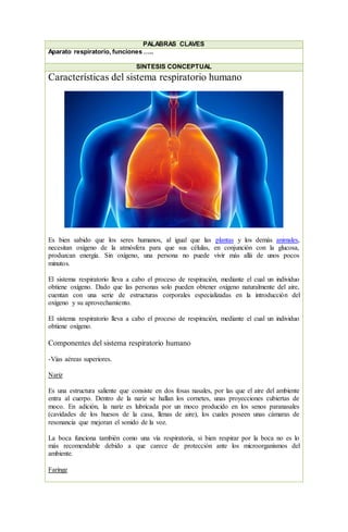 PALABRAS CLAVES
Aparato respiratorio, funciones …..
SÍNTESIS CONCEPTUAL
Características del sistema respiratorio humano
Es bien sabido que los seres humanos, al igual que las plantas y los demás animales,
necesitan oxígeno de la atmósfera para que sus células, en conjunción con la glucosa,
produzcan energía. Sin oxígeno, una persona no puede vivir más allá de unos pocos
minutos.
El sistema respiratorio lleva a cabo el proceso de respiración, mediante el cual un individuo
obtiene oxígeno. Dado que las personas solo pueden obtener oxígeno naturalmente del aire,
cuentan con una serie de estructuras corporales especializadas en la introducción del
oxígeno y su aprovechamiento.
El sistema respiratorio lleva a cabo el proceso de respiración, mediante el cual un individuo
obtiene oxígeno.
Componentes del sistema respiratorio humano
-Vías aéreas superiores.
Nariz
Es una estructura saliente que consiste en dos fosas nasales, por las que el aire del ambiente
entra al cuerpo. Dentro de la nariz se hallan los cornetes, unas proyecciones cubiertas de
moco. En adición, la nariz es lubricada por un moco producido en los senos paranasales
(cavidades de los huesos de la casa, llenas de aire), los cuales poseen unas cámaras de
resonancia que mejoran el sonido de la voz.
La boca funciona también como una vía respiratoria, si bien respirar por la boca no es lo
más recomendable debido a que carece de protección ante los microorganismos del
ambiente.
Faringe
 