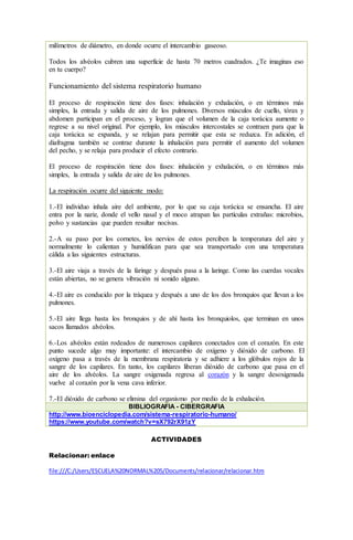 milímetros de diámetro, en donde ocurre el intercambio gaseoso.
Todos los alvéolos cubren una superficie de hasta 70 metros cuadrados. ¿Te imaginas eso
en tu cuerpo?
Funcionamiento del sistema respiratorio humano
El proceso de respiración tiene dos fases: inhalación y exhalación, o en términos más
simples, la entrada y salida de aire de los pulmones. Diversos músculos de cuello, tórax y
abdomen participan en el proceso, y logran que el volumen de la caja torácica aumente o
regrese a su nivel original. Por ejemplo, los músculos intercostales se contraen para que la
caja torácica se expanda, y se relajan para permitir que esta se reduzca. En adición, el
diafragma también se contrae durante la inhalación para permitir el aumento del volumen
del pecho, y se relaja para producir el efecto contrario.
El proceso de respiración tiene dos fases: inhalación y exhalación, o en términos más
simples, la entrada y salida de aire de los pulmones.
La respiración ocurre del siguiente modo:
1.-El individuo inhala aire del ambiente, por lo que su caja torácica se ensancha. El aire
entra por la nariz, donde el vello nasal y el moco atrapan las partículas extrañas: microbios,
polvo y sustancias que pueden resultar nocivas.
2.-A su paso por los cornetes, los nervios de estos perciben la temperatura del aire y
normalmente lo calientan y humidifican para que sea transportado con una temperatura
cálida a las siguientes estructuras.
3.-El aire viaja a través de la faringe y después pasa a la laringe. Como las cuerdas vocales
están abiertas, no se genera vibración ni sonido alguno.
4.-El aire es conducido por la tráquea y después a uno de los dos bronquios que llevan a los
pulmones.
5.-El aire llega hasta los bronquios y de ahí hasta los bronquiolos, que terminan en unos
sacos llamados alvéolos.
6.-Los alvéolos están rodeados de numerosos capilares conectados con el corazón. En este
punto sucede algo muy importante: el intercambio de oxígeno y dióxido de carbono. El
oxígeno pasa a través de la membrana respiratoria y se adhiere a los glóbulos rojos de la
sangre de los capilares. En tanto, los capilares liberan dióxido de carbono que pasa en el
aire de los alvéolos. La sangre oxigenada regresa al corazón y la sangre desoxigenada
vuelve al corazón por la vena cava inferior.
7.-El dióxido de carbono se elimina del organismo por medio de la exhalación.
BIBLIOGRAFÍA - CIBERGRAFIA
http://www.bioenciclopedia.com/sistema-respiratorio-humano/
https://www.youtube.com/watch?v=sX792rX91zY
ACTIVIDADES
Relacionar: enlace
file:///C:/Users/ESCUELA%20NORMAL%205/Documents/relacionar/relacionar.htm
 