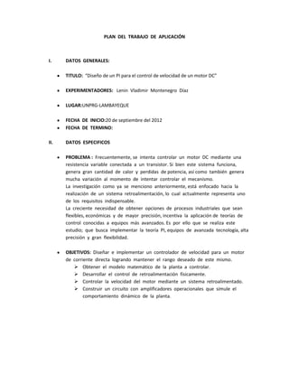 PLAN DEL TRABAJO DE APLICACIÓN



I.    DATOS GENERALES:

      TITULO: “Diseño de un PI para el control de velocidad de un motor DC”

      EXPERIMENTADORES: Lenin Vladimir Montenegro Díaz

      LUGAR:UNPRG-LAMBAYEQUE

      FECHA DE INICIO:20 de septiembre del 2012
      FECHA DE TERMINO:

II.   DATOS ESPECIFICOS

      PROBLEMA : Frecuentemente, se intenta controlar un motor DC mediante una
      resistencia variable conectada a un transistor. Si bien este sistema funciona,
      genera gran cantidad de calor y perdidas de potencia, así como también genera
      mucha variación al momento de intentar controlar el mecanismo.
      La investigación como ya se menciono anteriormente, está enfocado hacia la
      realización de un sistema retroalimentación, lo cual actualmente representa uno
      de los requisitos indispensable.
      La creciente necesidad de obtener opciones de procesos industriales que sean
      flexibles, económicas y de mayor precisión, incentiva la aplicación de teorías de
      control conocidas a equipos más avanzados. Es por ello que se realiza este
      estudio; que busca implementar la teoría PI, equipos de avanzada tecnología, alta
      precisión y gran flexibilidad.

      OBJETIVOS: Diseñar e implementar un controlador de velocidad para un motor
      de corriente directa logrando mantener el rango deseado de este mismo.
          Obtener el modelo matemático de la planta a controlar.
          Desarrollar el control de retroalimentación físicamente.
          Controlar la velocidad del motor mediante un sistema retroalimentado.
          Construir un circuito con amplificadores operacionales que simule el
              comportamiento dinámico de la planta.
 