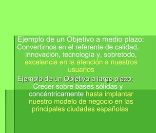 Ejemplo de un Objetivo a medio plazo: Convertirnos en el referente de calidad, innovación, tecnología y, sobretodo,  excelencia en la atención a nuestros usuarios Ejemplo de un Objetivo a largo plazo: Crecer sobre bases sólidas y concéntricamente  hasta implantar nuestro modelo de negocio en las principales ciudades españolas  