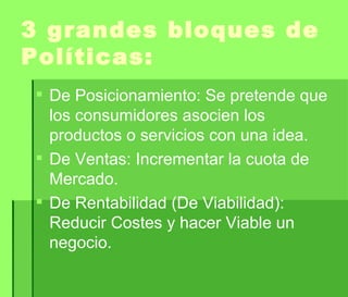 3 grandes bloques de Políticas: De Posicionamiento: Se pretende que los consumidores asocien los productos o servicios con una idea. De Ventas: Incrementar la cuota de Mercado. De Rentabilidad (De Viabilidad): Reducir Costes y hacer Viable un negocio. 