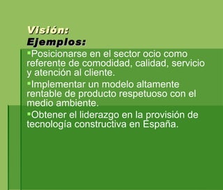 Visión:  Ejemplos:  Posicionarse en el sector ocio como referente de comodidad, calidad, servicio y atención al cliente. Implementar un modelo altamente rentable de producto respetuoso con el medio ambiente. Obtener el liderazgo en la provisión de tecnología constructiva en España. 
