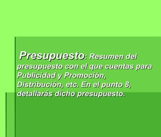 Presupuesto : Resumen del presupuesto con el que cuentas para Publicidad y Promoción, Distribución, etc. En el punto 8, detallarás dicho presupuesto.  