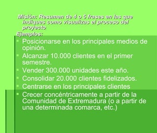 Misión: Resumen de 4 o 5 frases en las que indiques como visualizas el proceso del proyecto Ejemplos:  Posicionarse en los principales medios de opinión. Alcanzar 10.000 clientes en el primer semestre. Vender 300.000 unidades este año. Consolidar 20.000 clientes fidelizados. Centrarse en los principales clientes Crecer concéntricamente a partir de la Comunidad de Extremadura (o a partir de una determinada comarca, etc.) 