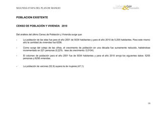 SEGUNDA ETAPA DEL PLAN DE MANEJO

POBLACION EXISTENTE
CENSO DE POBLACIÓN Y VIVIENDA 2010

Del análisis del último Censo de Población y Vivienda surge que:
-

La población de las islas fue para el año 2001 de 5034 habitantes y para el año 2010 de 5.255 habitantes. Para este mismo
año la cantidad de viviendas fue 6256.

-

Como surge del cotejo de las cifras, el crecimiento de población en una década fue sumamente reducido, habiéndose
incrementado en 221 personas (0,22%; tasa de crecimiento: 0,0104).

-

El volumen de población para el año 2001 fue de 5034 habitantes y para el año 2010 arroja los siguientes datos: 5255
personas y 6256 viviendas.

-

La población de varones (52,9) supera la de mujeres (47,1):

10

 