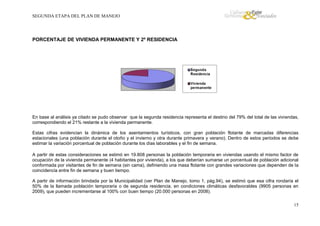 SEGUNDA ETAPA DEL PLAN DE MANEJO

PORCENTAJE DE VIVIENDA PERMANENTE Y 2º RESIDENCIA

En base al análisis ya citado se pudo observar que la segunda residencia representa el destino del 79% del total de las viviendas,
correspondiendo el 21% restante a la vivienda permanente.
Estas cifras evidencian la dinámica de los asentamientos turísticos, con gran población flotante de marcadas diferencias
estacionales (una población durante el otoño y el invierno y otra durante primavera y verano). Dentro de estos periodos se debe
estimar la variación porcentual de población durante los días laborables y el fin de semana.
A partir de estas consideraciones se estimó en 19.808 personas la población temporaria en viviendas usando el mismo factor de
ocupación de la vivienda permanente (4 habitantes por vivienda), a los que deberían sumarse un porcentual de población adicional
conformada por visitantes de fin de semana (sin cama), definiendo una masa flotante con grandes variaciones que dependen de la
coincidencia entre fin de semana y buen tiempo.
A partir de información brindada por la Municipalidad (ver Plan de Manejo, tomo 1, pág.94), se estimó que esa cifra rondaría el
50% de la llamada población temporaria o de segunda residencia, en condiciones climáticas desfavorables (9905 personas en
2009), que pueden incrementarse al 100% con buen tiempo (20.000 personas en 2008).
15

 