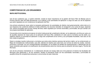 SEGUNDA ETAPA DEL PLAN DE MANEJO

COMPETENCIAS DE LOS ORGANISMOS
MAPA INSTITUCIONAL

Una de las cuestiones que, a nuestro entender, reviste la mayor importancia en la gestión del futuro Plan de Manejo para la
Primera Sección Islas del Delta Bonaerense, es el referido a las autoridades de aplicación a cargo de cada uno de los aspectos
que serán regulados y/o con incidencia en la aplicación del Plan.
Una primera advertencia recae sobre la necesaria participación de autoridades de distinto nivel gubernamental, sobre todo en lo
que respecta a las cuestiones relativas al medio ambiente y los recursos naturales, la navegación y los cursos de agua, aspectos
que, siendo principales para el buen manejo del área, están regulados por normas nacionales y provinciales, las que cuentan con
sus propias autoridades de aplicación.
Convencidos de la importancia de ejercer el control institucional del cumplimiento del plan, se ha elaborado una ficha por cada uno
de aquellos aspectos de mayor peso en la aplicación del futuro Plan, señalando en cada caso la normativa que les atañe, sus
objetivos básicos, la autoridad de aplicación a cargo del cumplimiento de la norma y sus principales facultades, todo esto en los
tres niveles de gobierno.
Dada la compleja maraña institucional y normativa que actúa sobre distintos sectores del territorio isleño, se ha confeccionado un
Mapa de Competencias institucionales, para ello, además de reseñar para cada tema, las normas de todos los niveles, nacional,
provincial y municipal, con sus correspondientes autoridades, se ha tratado de señalar las superposiciones o deficiencias que se
hayan advertido para aportar a la clarificación de procedimientos sobre los mismos para la actuación del área Legal y Técnica del
Municipio.
Uno de los principios orientadores en la elaboración del plan de manejo debe ser el de potenciar al máximo las facultades del
Municipio para gestionarlo y, de ser necesario, facilitar la articulación fluida con las autoridades nacionales y provinciales en
aquellos temas de competencias exclusivas o concurrentes de esas instancias

17

 