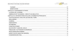 SEGUNDA ETAPA DEL PLAN DE MANEJO
TURISMO ........................................................................................................................................................................ 31
ZONIFICACIÓN .............................................................................................................................................................. 33
CAPITULO II: ESCENARIOS FUTUROS ........................................................................................................................................... 35
LATENCIA DE LA NORMA ............................................................................................................................................................... 35
UMBRALES DE TOLERANCIA - IMPACTO ACUMULATIVO .................................................................................................... 38
CAPITULO III: CRITERIOS PARA EVALUAR LA NORMATIVA PROPUESTA .......................................................................... 43
CALIFICACIÓN DEL SUELO EN LAS ISAS DEL TIGRE ............................................................................................................ 45
INSULARIDAD .................................................................................................................................................................................... 47
HUMEDAL............................................................................................................................................................................................ 47
HIDROGRAFÍA ................................................................................................................................................................................... 48
PATRIMONIO ...................................................................................................................................................................................... 49
CONSTRUCCIONES ......................................................................................................................................................................... 49
OCUPACIÓN Y USOS DEL SUELO ............................................................................................................................................... 50
POBLACIÓN / ACTIVIDADES ECONÓMICAS ............................................................................................................................. 53
REGULARIZACIÓN DOMINIAL ....................................................................................................................................................... 54
ASPECTOS DE CARACTER GENERAL ....................................................................................................................................... 54
CONSIDERACIÓN FINAL ................................................................................................................................................................. 55

3

 