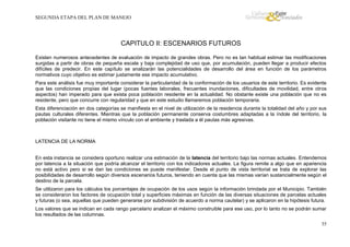 SEGUNDA ETAPA DEL PLAN DE MANEJO

CAPITULO II: ESCENARIOS FUTUROS
Existen numerosos antecedentes de evaluación de impacto de grandes obras. Pero no es tan habitual estimar las modificaciones
surgidas a partir de obras de pequeña escala y baja complejidad de uso que, por acumulación, pueden llegar a producir efectos
difíciles de predecir. En este capítulo se analizarán las potencialidades de desarrollo del área en función de los parámetros
normativos cuyo objetivo es estimar justamente ese impacto acumulativo.
Para este análisis fue muy importante considerar la particularidad de la conformación de los usuarios de este territorio. Es evidente
que las condiciones propias del lugar (pocas fuentes laborales, frecuentes inundaciones, dificultades de movilidad, entre otros
aspectos) han imperado para que exista poca población residente en la actualidad. No obstante existe una población que no es
residente, pero que concurre con regularidad y que en este estudio llamaremos población temporaria.
Esta diferenciación en dos categorías se manifiesta en el nivel de utilización de la residencia durante la totalidad del año y por sus
pautas culturales diferentes. Mientras que la población permanente conserva costumbres adaptadas a la índole del territorio, la
población visitante no tiene el mismo vínculo con el ambiente y traslada a él pautas más agresivas.

LATENCIA DE LA NORMA
En esta instancia se considera oportuno realizar una estimación de la latencia del territorio bajo las normas actuales. Entendemos
por latencia a la situación que podría alcanzar el territorio con los indicadores actuales. La figura remite a algo que en apariencia
no está activo pero si se dan las condiciones se puede manifestar. Desde el punto de vista territorial se trata de explorar las
posibilidades de desarrollo según diversos escenarios futuros, teniendo en cuenta que las mismas varían sustancialmente según el
destino de la parcela.
Se utilizaron para los cálculos los porcentajes de ocupación de los usos según la información brindada por el Municipio. También
se consideraron los factores de ocupación total y superficies máximas en función de las diversas situaciones de parcelas actuales
y futuras (o sea, aquellas que pueden generarse por subdivisión de acuerdo a norma cautelar) y se aplicaron en la hipótesis futura.
Los valores que se indican en cada rango parcelario analizan el máximo construible para ese uso, por lo tanto no se podrán sumar
los resultados de las columnas.
35

 