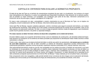 SEGUNDA ETAPA DEL PLAN DE MANEJO

CAPITULO III: CRITERIOS PARA EVALUAR LA NORMATIVA PROPUESTA
El delta de las islas del Tigre es un territorio de características singulares de gran valor y su localización, muy próxima a la mayor
área metropolitana de la Argentina, lo vuelve muy apetecible para desarrollos inmobiliarios. Esta ubicación es un atributo positivo,
pero es también su mayor amenaza. Los humedales, que constituyen gran parte de las islas, intervienen activamente en la
producción de los recursos agua y oxigeno, estratégicos en el siglo XXI.
En base a esta combinación de valor, vulnerabilidad y presión urbanizadora es que el Municipio de Tigre, con el objetivo de
protegerlos, encaró la elaboración del Plan de Manejo, instrumento idóneo para estos casos.
Como todo Plan de Manejo, requiere cuidadosa aplicación, control y monitoreo para seguir la evolución del territorio y así realizar
las rectificaciones necesarias. Cabe señalar que si bien existen numerosas experiencias de manejo de los humedales, cada uno de
ellos requiere una adecuación particular. Sin esto, se corre el riesgo de generar distintos niveles de degradación cuya remediación
puede insumir grandes recursos o de perder su capacidad biológica.
Por estas razones se deben formular criterios de desarrollo compatibles con la índole del territorio.
El sector deltaico posee una ocupación del territorio de tipo rural con estándares de construcción y de densidad poblacional bajos.
Esta situación se contrapone con la existencia de loteos puntuales que propiciarían la densificación hasta niveles cercanos a áreas
suburbanas o urbanas.
Frente a esto, cabe aclarar que el sistema territorial del delta no admite ese patrón de asentamiento, de manera que su condición
de rural debe sostenerse y con ello se debe consolidar un sistema de indicadores urbanísticos acordes (restricciones a las
subdivisiones parcelarias, superficie mínima de parcela, superficies máximas construibles (FOT), alturas máximas, entre otros.
Otra particularidad del territorio insular es que las vías navegables son los medios de acceso (y también de evacuación) y por tanto
se constituyen en el equivalente a las calles para un sistema urbano tradicional. Esto impone condiciones a la hora de definir su
estructura parcelaria ya que se debe privilegiar la salida al agua y restringir otras modalidades que no posean dicha salida. Hay
que tener en cuenta que la generación de cursos nuevos, por dragado o excavación, no están admitidos por la gravedad de su
daño ambiental (consignado oportunamente en el informe Plan de Manejo 1º etapa realizado por la Consultora Fajre y Asociados).
Esta comparación entre vías navegables y calle permite también tomar conciencia de otros riesgos como la saturación del tránsito,
la destrucción de los bordes por la intensidad de los flujos de embarcaciones y los accidentes de tránsito, entre otros.
44

 