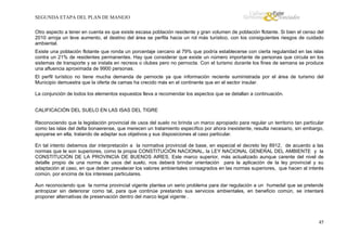 SEGUNDA ETAPA DEL PLAN DE MANEJO
Otro aspecto a tener en cuenta es que existe escasa población residente y gran volumen de población flotante. Si bien el censo del
2010 arroja un leve aumento, el destino del área se perfila hacia un rol más turístico, con los consiguientes riesgos de cuidado
ambiental.
Existe una población flotante que ronda un porcentaje cercano al 79% que podría establecerse con cierta regularidad en las islas
contra un 21% de residentes permanentes. Hay que considerar que existe un número importante de personas que circula en los
sistemas de transporte y se instala en recreos o clubes pero no pernocta. Con el turismo durante los fines de semana se produce
una afluencia aproximada de 9900 personas.
El perfil turístico no tiene mucha demanda de pernocte ya que información reciente suministrada por el área de turismo del
Municipio demuestra que la oferta de camas ha crecido más en el continente que en el sector insular.
La conjunción de todos los elementos expuestos lleva a recomendar los aspectos que se detallan a continuación.
CALIFICACIÓN DEL SUELO EN LAS ISAS DEL TIGRE
Reconociendo que la legislación provincial de usos del suelo no brinda un marco apropiado para regular un territorio tan particular
como las islas del delta bonaerense, que merecen un tratamiento específico por ahora inexistente, resulta necesario, sin embargo,
apoyarse en ella, tratando de adaptar sus objetivos y sus disposiciones al caso particular.
En tal intento debemos dar interpretación a la normativa provincial de base, en especial el decreto ley 8912, de acuerdo a las
normas que le son superiores, como la propia CONSTITUCIÓN NACIONAL, la LEY NACIONAL GENERAL DEL AMBIENTE y la
CONSTITUCIÓN DE LA PROVINCIA DE BUENOS AIRES. Este marco superior, más actualizado aunque carente del nivel de
detalle propio de una norma de usos del suelo, nos deberá brindar orientación para la aplicación de la ley provincial y su
adaptación al caso, en que deben prevalecer los valores ambientales consagrados en las normas superiores, que hacen al interés
común, por encima de los intereses particulares.
Aun reconociendo que la norma provincial vigente plantea un serio problema para dar regulación a un humedal que se pretende
antropizar sin deteriorar como tal, para que continúe prestando sus servicios ambientales, en beneficio común, se intentará
proponer alternativas de preservación dentro del marco legal vigente .

45

 