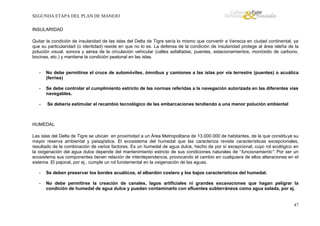 SEGUNDA ETAPA DEL PLAN DE MANEJO
INSULARIDAD
Quitar la condición de insularidad de las islas del Delta de Tigre sería lo mismo que convertir a Venecia en ciudad continental, ya
que su particularidad (o identidad) reside en que no lo es. La defensa de la condición de insularidad protege al área isleña de la
polución visual, sonora y aérea de la circulación vehicular (calles asfaltadas, puentes, estacionamientos, monóxido de carbono,
bocinas, etc.) y mantiene la condición peatonal en las islas.

-

No debe permitirse el cruce de automóviles, ómnibus y camiones a las islas por vía terrestre (puentes) o acuática
(ferries)

-

Se debe controlar el cumplimiento estricto de las normas referidas a la navegación autorizada en las diferentes vías
navegables.

-

Se debería estimular el recambio tecnológico de las embarcaciones tendiendo a una menor polución ambiental

HUMEDAL
Las islas del Delta de Tigre se ubican en proximidad a un Área Metropolitana de 13.000.000 de habitantes, de la que constituye su
mayor reserva ambiental y paisajística. El ecosistema del humedal que las caracteriza reviste características excepcionales,
resultado de la combinación de varios factores. Es un humedal de agua dulce, hecho de por sí excepcional, cuyo rol ecológico en
la oxigenación del agua dulce depende del mantenimiento estricto de sus condiciones naturales de “funcionamiento”: Por ser un
ecosistema sus componentes tienen relación de interdependencia, provocando el cambio en cualquiera de ellos alteraciones en el
sistema. El pajonal, por ej., cumple un rol fundamental en la oxigenación de las aguas.
-

Se deben preservar los bordes acuáticos, el albardón costero y los bajos característicos del humedal.

-

No debe permitirse la creación de canales, lagos artificiales ni grandes excavaciones que hagan peligrar la
condición de humedal de agua dulce y puedan contaminarlo con efluentes subterráneos como agua salada, por ej.

47

 