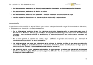 SEGUNDA ETAPA DEL PLAN DE MANEJO
-

No debe permitirse la alteración de la topografía de las islas con rellenos, excavaciones y/o endicamientos.

-

No debe permitirse la alteración de la línea de costas

-

No debe permitirse destruir la flora (pajonales y bosques nativos) ni la fauna, propias del lugar.

-

Se debe impedir la importación a las islas de especies invasivas y/ o depredadoras.

HIDROGRAFÍA
Surge de las razones expuestas en el punto anterior que el sistema hidrográfico existente cumple un rol importante en el humedal,
y debe preservarse, atendiendo a los siguientes aspectos:
-

No se deben alterar los lechos de sus ríos y arroyos por grandes dragados (salvo en las grandes vías, como el
Paraná de las Palmas o el Luján), por modificar el comportamiento hidrológico de una cuenca aluvial bastante
compleja y por el problema adicional de la deposición de los limos resultantes, que modificarían la topografía del
humedal.

-

No se debe permitir la creación de canales, lagos
comportamiento hidrológico de la red hidrográfica.

-

Se deben preservar las aguas del volcamiento a las mismas de líquidos servidos, lo que exige una atención
especial del Código a las instalaciones de saneamiento domiciliario, dadas las dificultades del lugar para la
construcción con métodos tradicionales de cámaras sépticas, pozos, etc.

-

La protección de las costas mediante tablestacados o ataja-repuntes, así como sus alternativas tecnológicas
(madera, metal u hormigón), debería ser normada para las diferentes vías de navegación, dada su incidencia sobre
el oleaje y la costa que enfrenta.

artificiales ni grandes excavaciones que

alterarían el

48

 