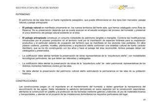 SEGUNDA ETAPA DEL PLAN DE MANEJO
PATRIMONIO
El patrimonio de las islas tiene un fuerte ingrediente paisajístico, que puede diferenciarse en dos tipos bien marcados: paisaje
natural y paisaje antropizado:
-

El paisaje natural se manifiesta únicamente en los nuevos territorios del frente este, que hemos catalogado como Área de
Reserva. De su preservación depende que se pueda avanzar en el estudio ecológico del proceso del humedal, y preservar
el único testimonio del paisaje natural existente en el área.

-

El paisaje antropizado constituye un conjunto indisoluble de patrimonio tangible e intangible. Combina las modificaciones
introducidas por el proceso productivo en el territorio rural por la importación de especies foráneas para su explotación
productiva y el particular sistema de ocupación del territorio que se manifiesta en los sectores más poblados. En ellos
paseos costeros, puentes, muelles, plantaciones y arquitectura isleña conforman una totalidad cultural de fuerte carácter
identitario, que se ha ido construyendo con los años y hace al paisaje del área reconocible. Ambos paisajes deben ser
catalogados y preservados.

-

La codificación debe alentar también la preservación de obras representativas de la “arquitectura isleña”, con modalidades
tecnológicas particulares, las que deben ser relevadas y catalogadas.

-

La codificación debe alentar la preservación de obras de la “arquitectura culta” de valor patrimonial, representativas de los
distintos momentos históricos vividos por las islas.

-

Se debe alentar la preservación del patrimonio cultural isleño estimulando la permanencia en las islas de su población
histórica.

CONSTRUCCIONES
Las construcciones juegan un rol importante en el mantenimiento del humedal, y deben garantizar la transparencia del
escurrimiento de las aguas. Debe rescatarse la sabiduría demostrada en estos aspectos por la construcción espontánea,
alentando la construcción en palafito y la protección de las fachadas mediante galerías y balcones, el uso de materiales livianos
y transportables, y atender en el proyecto de las instalaciones domiciliarias los requisitos particulares del lugar.
49

 