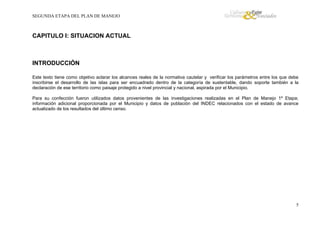 SEGUNDA ETAPA DEL PLAN DE MANEJO

CAPITULO I: SITUACION ACTUAL

INTRODUCCIÓN
Este texto tiene como objetivo aclarar los alcances reales de la normativa cautelar y verificar los parámetros entre los que debe
inscribirse el desarrollo de las islas para ser encuadrado dentro de la categoría de sustentable, dando soporte también a la
declaración de ese territorio como paisaje protegido a nivel provincial y nacional, aspirada por el Municipio.
Para su confección fueron utilizados datos provenientes de las investigaciones realizadas en el Plan de Manejo 1º Etapa;
información adicional proporcionada por el Municipio y datos de población del INDEC relacionados con el estado de avance
actualizado de los resultados del último censo.

5

 