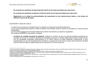 SEGUNDA ETAPA DEL PLAN DE MANEJO

-

No computar las superficies de planta baja libre dentro de los topes permitidos para cada sector.

-

No computar las superficies de galerías y balcones dentro de los topes permitidos para cada sector

-

Reglamentar en el código las particularidades del saneamiento en las construcciones isleñas, a los efectos de
defender la pureza de las aguas.

OCUPACIÓN Y USOS DEL SUELO
La mejor forma de preservar el ambiente de los humedales es controlando la densidad poblacional.
Lo que hace particularmente atractivo al delta es disponer ese ambiente donde se impone la naturaleza en el borde del área
metropolitana
Con el aumento excesivo de la densidad poblacional se afecta al ecosistema y se pierde la singularidad.
Se considera importante en este sentido, considerar:
-

Condición de ruralidad/ densidad de población. Sostener la condición de área rural permite establecer parámetros de
ocupación en los que se controle la densificación de población para que no impacte negativamente sobre el medio natural.
Con las densidades propuestas oportunamente en el Primer Informe se puede desarrollar turísticamente la zona
preservándola a su vez. Se recomienda hacer hincapié en no superar los 5 hab. /ha en la mayor parte del territorio del delta
y permitir hasta 30 hab/ha en determinadas zonas. (Artículos 33 y 34 de la ley 8912)4.

4

Conforme la LEY 8912 la intensidad de la ocupación del suelo se clasifica en dispersa, agrupada y semiagrupada, conforme la densidad poblacional medida por metro cuadrado, la que a su vez
puede ser bruta (superficie / población) o neta (metros edificables / población).
Al área rural corresponde población dispersa, con edificación predominante de vivienda y construcciones propias de la explotación rural.
Se establece una densidad poblacional bruta menor a 5 h x ha; si se proyecta construir viviendas que ocasionen densidades mayores, excepto que estén vinculadas a la explotación rural, se
considerará cambio de uso, sujeto a aprobación previa. (art. 33)
Las áreas de población semiagrupada corresponden a “colonias rurales”, y a otras localizaciones de muy baja densidad, en este caso la densidad poblacional bruta podrá fluctuar entre cinco (5) y
treinta (30) habitantes por hectárea.
La densidad bruta promedio para toda área urbana no puede exceder los 150 hab. x ha.

50

 