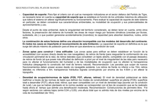 SEGUNDA ETAPA DEL PLAN DE MANEJO
-

Capacidad de soporte: Para fijar el criterio con el cual se manejarán indicadores en el sector deltaico del Partido de Tigre,
es necesario tener en cuenta su capacidad de soporte que se establece en función de los umbrales máximos de utilización
que tolera el sistema sin alterar significativamente su funcionamiento. Para evaluar la capacidad de soporte de este sistema
en particular, se deben considerar sus características ambientales, su modalidad de ocupación y sus potencialidades de
aprovechamiento y uso.
Desde el punto de vista ambiental, dada la singularidad del territorio considerado, se deben tener en cuenta, entre otros
factores, la preservación del sistema de humedal; las áreas de mayor riesgo por factores climáticos (crecidas por lluvias,
sudestada, etc.) o que puedan generarse accidentalmente (incendios); la capacidad para absorber desechos, ruidos, entre
otros.
La combinación de estos factores define una situación incompatible con los modelos del desarrollo del continente.
En todos los casos es importante el reconocimiento de esta limitación. La capacidad de soporte en definitiva es la que
surge del cálculo máximo de población para el área sin que abandone su condición de rural.

-

Zonas aptas para construir / área edificable: Las zonas aptas para edificar se deben establecer en función de la
accesibilidad (con acceso directo desde las vías navegables); de retiros de frente (para resguardar la conformación de una
vinculación perimetral de la isla); de retiros laterales (que consoliden un tejido abierto, compatible con el paisaje deseado);
de retiros de fondo (el que posee más dificultad de definición a priori por el nivel de irregularidad de las islas pero necesario
para no afectar el funcionamiento del humedal) y de las modalidades de ocupación que no afecten la transparencia
hidráulica (despegando lo construido del nivel de terreno natural). Recomendación: Las parcelas que surjan de nuevos
fraccionamientos deben poseer acceso desde vía navegable existente. Los retiros de frente no inferior a los 15m; retiros
laterales no inferiores a 6m; transparencia hidráulica lograda construyendo por encima de los 4:50m y sin alterar la
topografía.

-

Densidad de ocupación/normas de tejido (FOS, FOT, alturas, retiros): El nivel de densidad poblacional se debe
reafirmar a través de las normas de tejido que definen los niveles de construibilidad: superficie en planta (FOS); superficie
total a desarrollar (FOT); altura total; retiros; que sean compatibles con un nivel de densidad baja (acorde con la condición
de rural). Las que se habían planteado en la norma cautelar se corresponden con el tipo de ocupación que se ha realizado
hasta ahora al tiempo que admite una densificación moderada. Recomendación: Construcciones de perímetro libre; Fot
según sectores con valores bajos (entre 0,04 y 0,05); una altura total que no admita más de dos niveles por encima de la
cota de inundabilidad (de 15m).

51

 