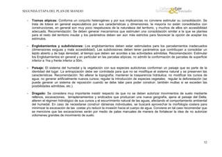 SEGUNDA ETAPA DEL PLAN DE MANEJO
-

Tramas atípicas: Conforma un conjunto heterogéneo y por sus implicancias no conviene estimular su consolidación. Se
trata de loteos en general especulativos por sus características y dimensiones, la mayoría no están consolidados con
construcciones, en general son muy poco respetuosos de la naturaleza del territorio, y muchos de ellos sin accesibilidad
adecuada. Recomendación: Se deben generar mecanismos que estimulen una consolidación similar a la que se plantea
para el resto del territorio insular y los parámetros deben ser aún más estrictos para favorecer la opción de aceptar los
estímulos.

-

Englobamientos y subdivisiones: Los englobamientos deben estar estimulados para los parcelamientos inadecuados
(dimensiones exiguas y mala accesibilidad). Las subdivisiones deben tener parámetros que contribuyan a consolidar un
tejido abierto y de baja densidad, al tiempo que deben ser acordes a las actividades admitidas. Recomendación: Estimular
los Englobamientos en general y en particular en las parcelas atípicas; no admitir la conformación de parcelas de superficie
inferior a 1ha y frente inferior a 50m.

-

Paisaje: El sistema del humedal y la vegetación con sus especies autóctonas conforman un paisaje que es parte de la
identidad del lugar. La antropización debe ser controlada para que no se modifique el sistema natural y se preserven las
características. Recomendación: No alterar la topografía; mantener la trasparencia hidráulica; no modificar los cursos de
agua; no generar artificialmente nuevos cursos; regular la introducción de especies vegetales; regular la deforestación (se
puede generar un sistema de reposición cuando se debe talar para poder construir; también multas si se exceden las
posibilidades admitidas, etc.).

-

Dragado: Se considera muy importante insistir respecto de que no se deben autorizar movimientos de suelo mediante
rellenos, excavaciones, terraplenamientos y endicados que produzcan una nueva geografía, ajena al paisaje del Delta,
alteren el régimen hidrológico de sus cursos y el escurrimiento natural de las aguas, afectando el comportamiento ambiental
del humedal. En caso de necesitarse construir dársenas individuales, se buscará aprovechar la morfología costera para
minimizar la excavación de las costas y/o reducir la invasión hacia el cuerpo de agua. Conviene en tal caso recomendar que
se mencione que las excavaciones serán por medio de palas manuales de manera de fortalecer la idea de no autorizar
volúmenes grandes de movimiento de suelo.

52

 