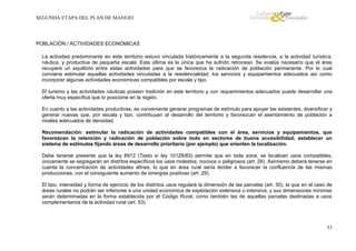 SEGUNDA ETAPA DEL PLAN DE MANEJO

POBLACIÓN / ACTIVIDADES ECONÓMICAS
La actividad predominante en este territorio estuvo vinculada históricamente a la segunda residencia, a la actividad turística,
náutica, y productiva de pequeña escala. Esta última es la única que ha sufrido retroceso. Se evalúa necesario que el área
recupere un equilibrio entre estas actividades para que se favorezca la radicación de población permanente. Por lo cual
conviene estimular aquellas actividades vinculadas a la residencialidad, los servicios y equipamientos adecuados así como
incorporar algunas actividades económicas compatibles por escala y tipo.
El turismo y las actividades náuticas poseen tradición en este territorio y con requerimientos adecuados puede desarrollar una
oferta muy específica que lo posicione en la región.
En cuanto a las actividades productivas, es conveniente generar programas de estímulo para apoyar las existentes, diversificar y
generar nuevas que, por escala y tipo, contribuyan al desarrollo del territorio y favorezcan el asentamiento de población a
niveles adecuados de densidad.
Recomendación: estimular la radicación de actividades compatibles con el área, servicios y equipamientos, que
favorezcan la retención y radicación de población sobre todo en sectores de buena accesibilidad; establecer un
sistema de estímulos fijando áreas de desarrollo prioritario (por ejemplo) que orienten la localización.
Debe tenerse presente que la ley 8912 (Texto s/ ley 10128/83) permite que en toda zona, se localicen usos compatibles,
únicamente se segregarán en distritos específicos los usos molestos, nocivos o peligrosos (art. 28). Asimismo deberá tenerse en
cuenta la concentración de actividades afines, lo que en área rural sería tender a favorecer la confluencia de las mismas
producciones, con el consiguiente aumento de sinergias positivas (art. 29).
El tipo, intensidad y forma de ejercicio de los distintos usos regulará la dimensión de las parcelas (art. 30), la que en el caso de
áreas rurales no podrán ser inferiores a una unidad económica de explotación extensiva o intensiva, y sus dimensiones mínimas
serán determinadas en la forma establecida por el Código Rural, como también las de aquellas parcelas destinadas a usos
complementarios de la actividad rural (art. 53).

53

 
