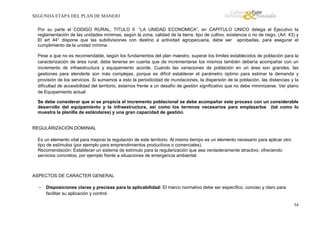 SEGUNDA ETAPA DEL PLAN DE MANEJO
Por su parte el CODIGO RURAL, TITULO II “LA UNIDAD ECONOMICA”, en CAPITULO UNICO delega el Ejecutivo la
reglamentación de las unidades mínimas, según la zona, calidad de la tierra, tipo de cultivo, existencia o no de riego, (Art. 43) y
El art 44° dispone que las subdivisiones con destino a actividad agropecuaria, debe ser aprobadas, para asegurar el
cumplimiento de la unidad mínima.
Pese a que no es recomendable, según los fundamentos del plan maestro, superar los límites establecidos de población para la
caracterización de área rural, debe tenerse en cuenta que de incrementarse los mismos también debería acompañar con un
incremento de infraestructura y equipamiento acorde. Cuando las variaciones de población en un área son grandes, las
gestiones para atenderla son más complejas, porque es difícil establecer el parámetro óptimo para estimar la demanda y
provisión de los servicios. Si sumamos a esto la periodicidad de inundaciones, la dispersión de la población, las distancias y la
dificultad de accesibilidad del territorio, estamos frente a un desafío de gestión significativo que no debe minimizarse. Ver plano
de Equipamiento actual.
Se debe considerar que si se propicia el incremento poblacional se debe acompañar este proceso con un considerable
desarrollo del equipamiento y la infraestructura, así como los terrenos necesarios para emplazarlos (tal como lo
muestra la planilla de estándares) y una gran capacidad de gestión.

REGULARIZACIÓN DOMINIAL
Es un elemento vital para mejorar la regulación de este territorio. Al mismo tiempo es un elemento necesario para aplicar otro
tipo de estímulos (por ejemplo para emprendimientos productivos o comerciales).
Recomendación: Establecer un sistema de estímulo para la regularización que sea verdaderamente atractivo, ofreciendo
servicios concretos, por ejemplo frente a situaciones de emergencia ambiental.

ASPECTOS DE CARACTER GENERAL
-

Disposiciones claras y precisas para la aplicabilidad: El marco normativo debe ser específico, conciso y claro para
facilitar su aplicación y control.
54

 