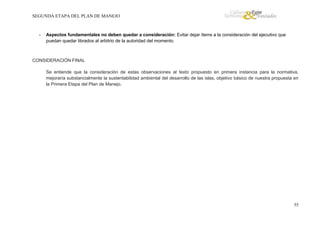 SEGUNDA ETAPA DEL PLAN DE MANEJO

-

Aspectos fundamentales no deben quedar a consideración: Evitar dejar ítems a la consideración del ejecutivo que
puedan quedar librados al arbitrio de la autoridad del momento.

CONSIDERACIÓN FINAL
Se entiende que la consideración de estas observaciones al texto propuesto en primera instancia para la normativa,
mejoraría substancialmente la sustentabilidad ambiental del desarrollo de las islas, objetivo básico de nuestra propuesta en
la Primera Etapa del Plan de Manejo.

55

 