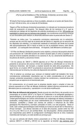 RESOLUCION NÚMERO 1765             del 05 de Septiembre de 2006            Hoja No.   20

          «Por la cual se Establece un Plan de Manejo Ambiental y se toman otras
                                     determinaciones»

 “El diseño final incluye además un foso inundable, ubicado en el centro del Sector B en
 el nivel +40 de la mina, con un área de 43 hectáreas.

 “Según el Plan de Manejo Ambiental presentado y lo indicado por la empresa durante la
 visita de evaluación al proyecto, “los bloques altos de los sectores A y C que se
 extienden por debajo de los depósitos de estériles localizados en el Sur, NO podrán ser
 explotados a menos que se remueva ese material. Las condiciones económico-mineras
 no son favorables para realizar un desarrollo adicional sobre la pared alta del Sector C”.

 “También se indica que: “La evaluación económica relacionada con la extracción,
 aunque sea de una fina capa de la pared alta del Sector A, seguido por la remoción de
 los depósitos de estériles, o el desarrollo mediante el retroceso del frente de la pared
 alta aproximadamente 200 m hacia el límite sur de la propiedad minera, está siendo
 evaluado”. (Lo subrayado fuera del texto). Al respecto, este Ministerio considera que:

 “- El Plan de Manejo Ambiental presenta como objetivo y alcance del proyecto alcanzar
 una producción de 1.200.000 ton/año de carbón durante siete (7) años a explotar en el
 área de minería existente (dividida en los sectores A, B y C), claramente identificada en
 los planos de diseño y secuencia minera.

 “- En los planos de SM-01 a SM-09 adjuntos en el Plan de Manejo Ambiental se
 presenta la secuencia del avance minero de explotación y retrollenado en la mina de
 Carbones Colombia del Cerrejón, a realizar durante los siete años proyectados. De
 igual forma, en el plano SR-01 se presenta la secuencia de rehabilitación de las áreas
 intervenidas por la minería y los sitios de disposición de estériles.

 “-Por lo anterior se concluye que, remover el material estéril del botadero Sur tiene
 connotaciones ambientales importantes que no están consideradas en el plan de
 manejo ambiental presentado e implica cambiar las condiciones y características del
 proyecto que se expone en el mencionado plan.

“-En consecuencia, en el evento que la empresa decida variar o ampliar el área de
minería expuesta en el Plan de Manejo Ambiental, deberá informar previamente a este
Ministerio para su evaluación y aprobación o no de dicha modificación.

“Del Área de Influencia del proyecto. Desde el punto de vista físico y de acuerdo con lo
 presentado en el plano GS-01 y la Figura 4-1 (referentes a la cartografía geológica y
 geomorfológica), se concluye que el proyecto se ubica en un área donde predomina la
 unidad geomorfológica de colinas estructurales con subpaisaje de laderas onduladas a
 quebradas, configuradas por las rocas sedimentarias de la Formación Cerrejón (tipo
 areniscas, arcillolitas y shales con mantos de carbón) e influencia de las fallas
 geológicas Río Ranchería y Cerrejón (ubicadas al norte y sur del proyecto). Hacia el
 norte, esta unidad geomorfológica está limitada por la llanura aluvial del río Ranchería y
 Arroyo Cerrejón. Las alturas naturales en el área del proyecto, oscilan entre los 120
 m.s.n.m y los 180 m.s.n.m. (en sentido Norte - Sur del proyecto). Dichas características
 son importantes para definir la configuración morfológica final de la mina Carbones
 Colombia del Cerrejón y en este sentido se concluye que:

 “Lo que se extracta del diseño minero presentado en el Plan de Manejo Ambiental
 (planos SM-011 a SM-09 y SR-01) es lo siguiente: se tendrán dos sectores altos
 
