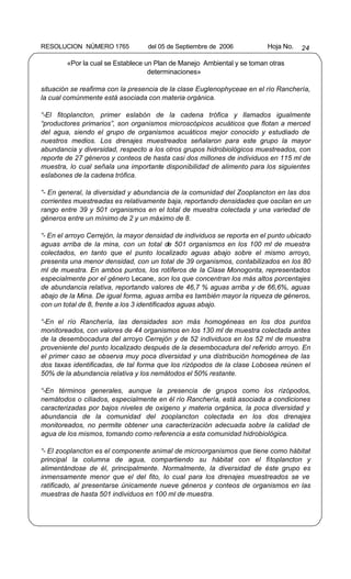 RESOLUCION NÚMERO 1765            del 05 de Septiembre de 2006           Hoja No.   24

        «Por la cual se Establece un Plan de Manejo Ambiental y se toman otras
                                   determinaciones»

situación se reafirma con la presencia de la clase Euglenophyceae en el río Ranchería,
la cual comúnmente está asociada con materia orgánica.

“-El fitoplancton, primer eslabón de la cadena trófica y llamados igualmente
“productores primarios”, son organismos microscópicos acuáticos que flotan a merced
del agua, siendo el grupo de organismos acuáticos mejor conocido y estudiado de
nuestros medios. Los drenajes muestreados señalaron para este grupo la mayor
abundancia y diversidad, respecto a los otros grupos hidrobiológicos muestreados, con
reporte de 27 géneros y conteos de hasta casi dos millones de individuos en 115 ml de
muestra, lo cual señala una importante disponibilidad de alimento para los siguientes
eslabones de la cadena trófica.

“- En general, la diversidad y abundancia de la comunidad del Zooplancton en las dos
corrientes muestreadas es relativamente baja, reportando densidades que oscilan en un
rango entre 39 y 501 organismos en el total de muestra colectada y una variedad de
géneros entre un mínimo de 2 y un máximo de 8.

“- En el arroyo Cerrejón, la mayor densidad de individuos se reporta en el punto ubicado
aguas arriba de la mina, con un total de 501 organismos en los 100 ml de muestra
colectados, en tanto que el punto localizado aguas abajo sobre el mismo arroyo,
presenta una menor densidad, con un total de 39 organismos, contabilizados en los 80
ml de muestra. En ambos puntos, los rotíferos de la Clase Monogonta, representados
especialmente por el género Lecane, son los que concentran los más altos porcentajes
de abundancia relativa, reportando valores de 46,7 % aguas arriba y de 66,6%, aguas
abajo de la Mina. De igual forma, aguas arriba es también mayor la riqueza de géneros,
con un total de 8, frente a los 3 identificados aguas abajo.

“-En el río Ranchería, las densidades son más homogéneas en los dos puntos
monitoreados, con valores de 44 organismos en los 130 ml de muestra colectada antes
de la desembocadura del arroyo Cerrejón y de 52 individuos en los 52 ml de muestra
proveniente del punto localizado después de la desembocadura del referido arroyo. En
el primer caso se observa muy poca diversidad y una distribución homogénea de las
dos taxas identificadas, de tal forma que los rizópodos de la clase Lobosea reúnen el
50% de la abundancia relativa y los nemátodos el 50% restante.

“-En términos generales, aunque la presencia de grupos como los rizópodos,
nemátodos o ciliados, especialmente en él río Ranchería, está asociada a condiciones
caracterizadas por bajos niveles de oxigeno y materia orgánica, la poca diversidad y
abundancia de la comunidad del zooplancton colectada en los dos drenajes
monitoreados, no permite obtener una caracterización adecuada sobre la calidad de
agua de los mismos, tomando como referencia a esta comunidad hidrobiológica.

“- El zooplancton es el componente animal de microorganismos que tiene como hábitat
principal la columna de agua, compartiendo su hábitat con el fitoplancton y
alimentándose de él, principalmente. Normalmente, la diversidad de éste grupo es
inmensamente menor que el del fito, lo cual para los drenajes muestreados se ve
ratificado, al presentarse únicamente nueve géneros y conteos de organismos en las
muestras de hasta 501 individuos en 100 ml de muestra.
 