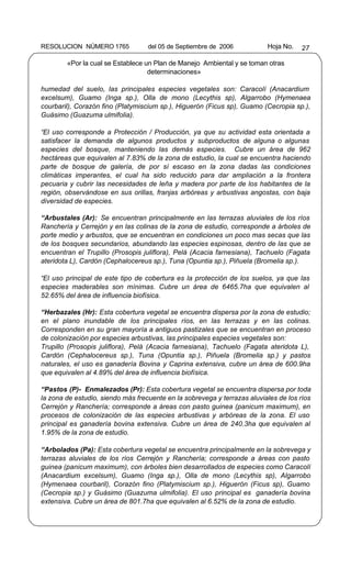 RESOLUCION NÚMERO 1765             del 05 de Septiembre de 2006           Hoja No.   27

        «Por la cual se Establece un Plan de Manejo Ambiental y se toman otras
                                   determinaciones»

humedad del suelo, las principales especies vegetales son: Caracolí (Anacardium
excelsum), Guamo (Inga sp.), Olla de mono (Lecythis sp), Algarrobo (Hymenaea
courbaril), Corazón fino (Platymiscium sp.), Higuerón (Ficus sp), Guamo (Cecropia sp.),
Guásimo (Guazuma ulmifolia).

“El uso corresponde a Protección / Producción, ya que su actividad esta orientada a
satisfacer la demanda de algunos productos y subproductos de alguna o algunas
especies del bosque, manteniendo las demás especies. Cubre un área de 962
hectáreas que equivalen al 7.83% de la zona de estudio, la cual se encuentra haciendo
parte de bosque de galería, de por sí escaso en la zona dadas las condiciones
climáticas imperantes, el cual ha sido reducido para dar ampliación a la frontera
pecuaria y cubrir las necesidades de leña y madera por parte de los habitantes de la
región, observándose en sus orillas, franjas arbóreas y arbustivas angostas, con baja
diversidad de especies.

“Arbustales (Ar): Se encuentran principalmente en las terrazas aluviales de los ríos
Ranchería y Cerrejón y en las colinas de la zona de estudio, corresponde a árboles de
porte medio y arbustos, que se encuentran en condiciones un poco mas secas que las
de los bosques secundarios, abundando las especies espinosas, dentro de las que se
encuentran el Trupillo (Prosopis juliflora), Pelá (Acacia farnesiana), Tachuelo (Fagata
ateridota L), Cardón (Cephalocereus sp.), Tuna (Opuntia sp.), Piñuela (Bromelia sp.).

“El uso principal de este tipo de cobertura es la protección de los suelos, ya que las
especies maderables son mínimas. Cubre un área de 6465.7ha que equivalen al
52.65% del área de influencia biofísica.

“Herbazales (Hr): Esta cobertura vegetal se encuentra dispersa por la zona de estudio;
en el plano inundable de los principales ríos, en las terrazas y en las colinas.
Corresponden en su gran mayoría a antiguos pastizales que se encuentran en proceso
de colonización por especies arbustivas, las principales especies vegetales son:
Trupillo (Prosopis juliflora), Pelá (Acacia farnesiana), Tachuelo (Fagata ateridota L),
Cardón (Cephalocereus sp.), Tuna (Opuntia sp.), Piñuela (Bromelia sp.) y pastos
naturales, el uso es ganadería Bovina y Caprina extensiva, cubre un área de 600.9ha
que equivalen al 4.89% del área de influencia biofísica.

“Pastos (P)- Enmalezados (Pr): Esta cobertura vegetal se encuentra dispersa por toda
la zona de estudio, siendo más frecuente en la sobrevega y terrazas aluviales de los ríos
Cerrejón y Ranchería; corresponde a áreas con pasto guinea (panicum maximum), en
procesos de colonización de las especies arbustivas y arbóreas de la zona. El uso
principal es ganadería bovina extensiva. Cubre un área de 240.3ha que equivalen al
1.95% de la zona de estudio.

“Arbolados (Pa): Esta cobertura vegetal se encuentra principalmente en la sobrevega y
terrazas aluviales de los ríos Cerrejón y Ranchería; corresponde a áreas con pasto
guinea (panicum maximum), con árboles bien desarrollados de especies como Caracolí
(Anacardium excelsum), Guamo (Inga sp.), Olla de mono (Lecythis sp), Algarrobo
(Hymenaea courbaril), Corazón fino (Platymiscium sp.), Higuerón (Ficus sp), Guamo
(Cecropia sp.) y Guásimo (Guazuma ulmifolia). El uso principal es ganadería bovina
extensiva. Cubre un área de 801.7ha que equivalen al 6.52% de la zona de estudio.
 