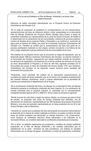RESOLUCION NÚMERO 1765              del 05 de Septiembre de 2006             Hoja No.   31

        «Por la cual se Establece un Plan de Manejo Ambiental y se toman otras
                                   determinaciones»

influencia se hallan vinculados laboralmente con el Proyecto minero de Carbones
Colombianos del Cerrejón S.A.

“En la visita de evaluación se estableció la correspondencia con las características
socioeconómicas del área de influencia directa y local, presentadas en el documento
Plan de Manejo Ambiental del Proyecto Minero Cerrejón Zona Centro, a través de
entrevistas realizadas con representantes de la Junta de Acción Comunal de Patilla en
lo relacionado con la composición de las comunidades, cobertura de servicios públicos,
número de familias de los caseríos Patilla y Chancletas y se confirmó el suministro de
agua para el Caserío de Patilla, por parte de la Empresa Carbones Colombianos del
Cerrejón S.A. También se verificó que la caracterización del área hizo parte de un
proceso participativo realizado en dos etapas: primero vinculando a los líderes de las
JAC y luego ampliando el grupo poblacional de las comunidades de la zona.

“Por tratarse de un proyecto minero que se encuentra en etapa de explotación, que se
desarrolla desde 1996 por Carbones Colombianos del Cerrejón, se requirió contactar a
la Comunidad del Cerrejón, organización que otorgó mediante contrato de concesión
los derechos de explotación a la Empresa con el fin de verificar los términos en los que
se viene desarrollando el Proyecto y el área de 300 Has; logrando constatar con la
Comunidad que posee el título de propiedad del terreno desde 1778, que Carbones
Colombianos del Cerrejón no ha requerido nuevos terrenos como resultado del
incremento de la producción.

“Finalmente, como resultado del análisis de la descripción socioeconómica se
considera por parte del grupo evaluador que se ha hecho una completa caracterización
del contexto histórico, económico, social y cultural relacionado con la pluralidad de
culturas que caracterizan el departamento de la Guajira.

“De la Zonificación Ambiental del Área y de Manejo de la Actividad El Plan de Manejo
Ambiental presenta la zonificación ambiental del área (capítulo 3) y la zonificación de
manejo ambiental para el proyecto (capítulo 5), soportado con la correspondiente
cartografía temática (planos ZA-01 y ZMA-01), de los cuales se extracta lo siguiente:

“Desde el punto de vista físico y según los planos citados, se concluye que para el área
de estudio, se presentan dos zonas de manejo ambiental bien definidas: una de
intervención sin restricción, representada por las 300 hectáreas del proyecto (Concesión
Minera) y una zona de exclusión representada por la franja protectora de los 30 m del
Arroyo Cerrejón y del río Ranchería.

“Teniendo en cuenta que la totalidad del área del proyecto se encuentra intervenida por
el desarrollo de la minería de carbón realizada a la fecha y no existen al interior de éste,
áreas de interés ecológico que demanden un manejo restrictivo o de conservación,
como tampoco se contempla intervenir áreas adicionales a las indicadas en la
Concesión Minera, se considera adecuada la zonificación presentada por la empresa.

“Por lo tanto, se deberán implementar los programas y medidas de manejo ambiental
propuestas en el Plan de Manejo Ambiental y las medidas adicionales que ce
establecerán en la parte resolutiva de esta providencia, con énfasis en aquellas
relacionadas con el manejo de aguas, vertimientos y control de sedimentos, orientadas
 