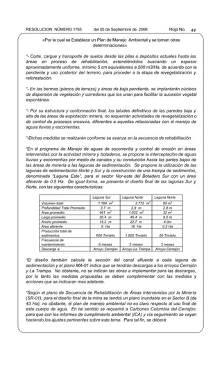 RESOLUCION NÚMERO 1765              del 05 de Septiembre de 2006                  Hoja No.   44

        «Por la cual se Establece un Plan de Manejo Ambiental y se toman otras
                                   determinaciones»

“- Corte, cargue y transporte de suelos desde las pilas o depósitos actuales hasta las
áreas en proceso de rehabilitación, extendiéndolos buscando un espesor
aproximadamente uniforme, mínimo 5 cm equivalentes a 500 m3/Ha, de acuerdo con la
pendiente y uso posterior del terreno, para proceder a la etapa de revegetalización y
reforestación.

“- En las bermas (planos de terraza) y áreas de baja pendiente, se implantarán núcleos
de dispersión de vegetación y corredores que los unan para facilitar la sucesión vegetal
espontánea.

“- Por su estructura y conformación final, los taludes definitivos de las paredes baja y
alta de las áreas de explotación minera, no requerirán actividades de revegetalización o
de control de procesos erosivos, diferentes a aquellas relacionadas con el manejo de
aguas lluvias y escorrentías.

“-Dichas medidas se realizarán conforme se avanza en la secuencia de rehabilitación

“En el programa de Manejo de aguas de escorrentía y control de erosión en áreas
intervenidas por la actividad minera y botaderos, se propone la interceptación de aguas
lluvias y escorrentías por medio de canales y su conducción hacia las partes bajas de
las áreas de minería o las lagunas de sedimentación. Se propone la utilización de las
lagunas de sedimentación Norte y Sur y la construcción de una trampa de sedimentos,
denominada “Laguna Este”, para el sector Nor-este del Botadero Sur con un área
aferente de 0.5 Ha. De igual forma, se presenta el diseño final de las lagunas Sur y
Norte, con las siguientes características:

                                    Laguna Sur        Laguna Norte        Laguna Norte
                                                 3                    3
       Volumen total                   1.164 m                2.772 m         85 m3
       Profundidad Total Promedio        2.7 m             2.9 m              2.8 m
       Area promedio:                   461 m2           1.032 m2             32 m2
       Largo promedio                   30.4 m            45.4 m              8.0 m
       Ancho promedio                   15.2 m            22.7 m               4.0m
       Area aferente                     6 Ha             18 Ha               0.5 Ha
       Producción total de
       sedimentos                    600 Tm/año        1.800 Tm/año         50 Tm/año
       Frecuencia de
       mantenimiento:                  6 meses            3 meses            3 meses
       Descarga a:                  Arroyo Cerrejón   Arroyo La Trampa    Arroyo Cerrejón


“El diseño también calcula la sección del canal afluente a cada laguna de
sedimentación y el plano MA-01 indica que se tendrán descargas a los arroyos Cerrejón
y La Trampa. No obstante, no se indican las obras a implementar para las descargas,
por lo tanto las medidas propuestas se deben complementar con las medidas y
acciones que se indicaran mas adelante.

“Según el plano de Secuencia de Rehabilitación de Áreas Intervenidas por la Minería
(SR-01), para el diseño final de la mina se tendrá un plano inundable en el Sector B (de
43 Ha), no obstante, el plan de manejo ambiental no es claro respecto al uso final de
este cuerpo de agua. En tal sentido se requerirá a Carbones Colombia del Cerrajón,
para que con los informes de cumplimiento ambiental (ICA) y vía seguimiento se vayan
haciendo los ajustes pertinentes sobre este tema. Para tal fin, se deberá:
 