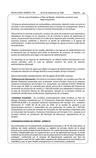 RESOLUCION NÚMERO 1765             del 05 de Septiembre de 2006            Hoja No.   48

        «Por la cual se Establece un Plan de Manejo Ambiental y se toman otras
                                   determinaciones»

“-El área de almacenamiento de combustibles y lubricantes, deberán contar con piso en
concreto y muro perimetral de confinamiento para el manejo de contingencias, frente a
derrames, con capacidad de 2 veces el volumen almacenado en los tanques.

“Reconformar el canal de conducción, construir las obras de protección que requeridos y
disipadores de energía (si se requiere) a fin de controlar el aporte de sedimentos al
cauce y la generación de procesos en el sitio de se requieran para controlar, prevenir los
procesos erosivos existentes y disminuir el aporte de sedimentos a la laguna de
sedimentación. Limpiar las alcantarillas que entregan las aguas al canal y están llenas
de sedimentos.

“Realizar mantenimiento de los canales aferentes a las lagunas de sedimentación con
la frecuencia que se requiera para evitar la formación de procesos de erosión y el
exceso de sedimentos que llegan a las lagunas de sedimentación.

“La descarga de las lagunas de sedimentación se deberá realizar directamente a los
cauces previstos, para lo cual se deberán construir las obras de descole,
sedimentadores descarga.

“Separar los dos tipos de aguas que llegan a la laguna de sedimentación Sur y construir
el respectivo descole con entrega directa al cauce receptor (Arroyo Cerrejón).”

Que el mencionado concepto técnico 1447 de agosto 30 de 2006, concluyo:
“Suficiencia de Información: Con base en el anterior análisis, se considera que Plan de
Manejo Ambiental presentado para el proyecto minero Cerrejón Zona de la empresa
Carbones Colombianos del Cerrejón S.A., presentado, con radicado 4120-E1-46294 del
25 de mayo de 2006, es suficiente para decidir acerca de la viabilidad del Proyecto de
incremento de producción de carbón a 1.200.000 ton/año que adelantará la empresa en
el área de Concesión Minera de 300 hectáreas, ubicado en el Cerrejón Central, en
jurisdicción del Municipio de Barrancas, departamento de La Guajira.

“Viabilidad Ambiental: Se considera ambientalmente viable modificar el Plan de
Manejo Ambiental establecido por la Corporación Autónoma Regional de la Guajira
CORPOGUAJIRA a la sociedad Carbones Colombianos del Cerrejón S.A., mediante
Resolución N° 11866 del 28 de junio de 2000, en el sentido de ajustarlo a los
requerimientos técnicos y ambientales de una producción de carbón de 1.200.000
toneladas/año en el área del Contrato de Concesión de 300 hectáreas (celebrado entre
la Comunidad del Cerrejón y Carbones Colombianos del Cerrejón S.A.), ubicada en el
Cerrejón Central, en jurisdicción del Municipio de Barrancas, departamento de La
Guajira”

CONSIDERACIONES DE ORDEN JURÍDICO

De conformidad con el ordenamiento constitucional (artículos 8, 58 79, 80 entre otros) la
defensa del medio ambiente constituye un objetivo de principio dentro de la actual
estructura de nuestro Estado Social de Derecho. En cuanto hace parte del entorno vital del
hombre, indispensable para su supervivencia y la de las generaciones futuras, el medio
ambiente se encuentra al amparo de lo que la jurisprudencia ha denominado "Constitución
ecológica", conformada por el conjunto de disposiciones superiores que fijan los
presupuestos a partir de los cuales deben regularse las relaciones de la comunidad con la
naturaleza y que, en gran medida, propugnan por su conservación y protección.
 