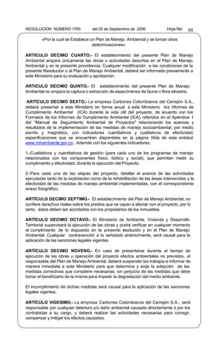 RESOLUCION NÚMERO 1765              del 05 de Septiembre de 2006            Hoja No.   65

        «Por la cual se Establece un Plan de Manejo Ambiental y se toman otras
                                   determinaciones»

ARTICULO DECIMO CUARTO.- El establecimiento del presente Plan de Manejo
Ambiental ampara únicamente las obras o actividades descritas en el Plan de Manejo
Ambiental y en la presente providencia. Cualquier modificación a las condiciones de la
presente Resolución o al Plan de Manejo Ambiental, deberá ser informado previamente a
este Ministerio para su evaluación y aprobación.

ARTICULO DECIMO QUINTO.- El establecimiento del presente Plan de Manejo
Ambiental no ampara la captura o extracción de especímenes de fauna o flora silvestre.

 ARTÍCULO DECIMO SEXTO.- La empresa Carbones Colombianos del Cerrejón S.A.,
deberá presentar a este Ministerio en forma anual a este Ministerio los I formes de
                                                                          n
Cumplimiento Ambiental (ICA) durante la vida útil del proyecto, de acuerdo con los
Formatos de los Informes de Cumplimiento Ambiental (ICA), referidos en el Apéndice 1
del "Manual de Seguimiento Ambiental de Proyectos" relacionando los avances y
resultados de la implementación de las medidas de manejo socioambiental, por medio
escrito y magnético, con indicadores cuantitativos y cualitativos de efectividad,
especificaciones que se encuentran disponibles en la página Web de esta entidad
www.minambiente.gov.co . Además con los siguientes indicadores:

1.-Cualitativos y cuantitativos de gestión (para cada uno de los programas de manejo
relacionados con los componentes físico, biótico y social), que permitan medir su
cumplimiento y efectividad, durante la ejecución del Proyecto.

2.-Para cada una de las etapas del proyecto, detallar el avance de las actividades
ejecutadas tanto de la explotación como de la rehabilitación de las áreas intervenidas y la
efectividad de las medidas de manejo ambiental implementadas, con el correspondiente
anexo fotográfico.

ARTÍCULO DECIMO SEPTIMO.- El establecimiento del Plan de Manejo Ambiental, no
confiere derechos reales sobre los predios que se vayan a afectar con el proyecto, por lo
tanto, éstos deben ser acordados con los propietarios de los inmuebles.

ARTÍCULO DECIMO OCTAVO.- El Ministerio de Ambiente, Vivienda y Desarrollo
Territorial supervisará la ejecución de las obras y podrá verificar en cualquier momento
el cumplimiento de lo dispuesto en la presente r solución y en el Plan de Manejo
                                                     e
Ambiental. Cualquier contravención a lo señalado anteriormente, será causal para la
aplicación de las sanciones legales vigentes.

ARTÍCULO DECIMO NOVENO.- En caso de presentarse durante el tiempo de
ejecución de las obras u operación del proyecto efectos ambientales no previstos, el
responsable del Plan de Manejo Ambiental, deberá suspender los trabajos e informar de
manera inmediata a este Ministerio para que determine y exija la adopción de las
medidas correctivas que considere necesarias, sin perjuicio de las medidas que debe
tomar el beneficiario de la misma para impedir la degradación del medio ambiente.

El incumplimiento de dichas medidas será causal para la aplicación de las sanciones
legales vigentes.

ARTÍCULO VIGESIMO.- La empresa Carbones Colombianos del Cerrejón S.A., será
responsable por cualquier deterioro y/o daño ambiental causado directamente o por los
contratistas a su cargo, y deberá realizar las actividades necesarias para corregir,
compensar y mitigar los efectos causados.
 