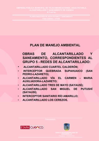 EMPRESA PÚBLICA MUNICIPAL DE TELECOMUNICACIONES, AGUA POTABLE,
ALCANTARILLADO Y SANEAMIENTO DE CUENCA
E.T.A.P.A.
Financiamiento;
BANCO INTERAMERICANO DE
DESARROLLO
Préstamo: 1753/OC-EC
PLANES MAESTROS DE AGUA POTABLE Y SANEAMIENTO
PARA CUENCA - II FASE
PLAN DE MANEJO AMBIENTAL
OBRAS DE ALCANTARILLADO Y
SANEAMIENTO, CORRESPONDIENTES AL
GRUPO 5 - REDES DE ALCANTARILLADO:
• ALCANTARILLADO CUARTEL CALDERÓN;
• INTERCEPTOR QUEBRADA SUPAHUAICO (SAN
PEDRO-LAZARETO);
• ALCANTARILLADO VÍA EL CARMEN - MARIA
AUXILIADORA-LAZARETO;
• ALCANTARILLADO TRES DE MAYO (SAYAUSÍ);
• ALCANTARILLADO SAN MIGUEL DE PUTUSHÍ
(SAYAUSÍ);
• INTERCEPTOR SANITARIO RÍO AMARILLO;
• ALCANTARILLADO LOS CEREZOS.
 