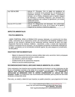 d i s e ñ o + c o n s t r u c c i ó n + c o n s u l t o r i a
Carrera 7 No. 10-01 Centro Comercial Espicentro Oficina 202, Espinal, Tolima
Móvil: 3006586871 - 300 7356368
Email : ing.jaimecardozo@gmail.com / joseisuarez26@hotmail.com
Ley 1252 de 2008 Artículo 2°. Principios. Con el objeto de establecer el
alcance y contenido de la presente ley, se atenderán los
siguientes principios: 8. Desarrollar planes y actividades
acordes con la Política Ambiental para la Gestión Integral
de Residuos o Desechos Peligrosos ,que resuelvan los
graves problemas que conllevan la generación y el manejo
inadecuado de los
Residuos peligrosos.
Decreto 4741 de 2005 Artículo 10. Obligaciones del Generador. De conformidad
con lo establecido en la ley, en el marco de la gestión
integral de los residuos o desechos peligrosos.
ASPECTOS AMBIENTALES
POLITICAAMBIENTAL
UNION TEMPORAL SENA LA GRANJA 2016 empresa dedicada a la construcción de obras
civiles, consciente de su compromiso social y de conservación del ambiente, establece como
directriz el uso racional y eficiente de las sustancias químicas; además de tener una mejor
disposición final de los residuos metálicos , escombros y otros, a través del mejoramiento
continuo e innovación de sus procesos, con el propósito de alcanzar el desarrollo sostenible de
la región, cumpliendo con la normatividad ambiental vigente. Así, para asegurar el cumplimiento
de ésta política.
OBJETIVOS Y METAS AMBIENTALES
- Mejorar la disposición final de los residuos sólidos tales como, escombro, hierro y empaques
además de las sustancias químicas, aceites y grasas.
- Uso eficiente y ahorro de energía.
- Fortalecimiento de las operaciones riesgosas.
- Reducir el uso de sustancia químicas.
RECOMENDACIONES PARAEL ADECUADO MANEJO AMBIENTAL DE LA OBRA
Como respuesta a los impactos que se puedan presentar en el entorno o en las condiciones de vida
de las comunidades cercanas a las obras de un proyecto, en este caso “CONTRATO DE OBRA
PÚBLICA PARA REALIZAR REPARACIONES LOCATIVAS, ADECUACIONES Y EL SUMINISTRO E
INSTALACION DE BEBEDEROS PARA EL CENTRO AGROPECUARIO LA GRANJA DEL SENA
REGIONAL TOLIMA” se implementa unas recomendaciones diseñadas para la protección del medio
ambiente y el desarrollo social.
Para esto, se analizó y determinó que impactos se pueden presentar y que programas de manejo
 