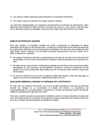 d i s e ñ o + c o n s t r u c c i ó n + c o n s u l t o r i a
Carrera 7 No. 10-01 Centro Comercial Espicentro Oficina 202, Espinal, Tolima
Móvil: 3006586871 - 300 7356368
Email : ing.jaimecardozo@gmail.com / joseisuarez26@hotmail.com
 Los residuos sólidos especiales serán dispuestos en recipientes herméticos.
 Por ningún motivo se enterraran los aceites, grasas o baterías.
Los desechos biodegradables se constituyen principalmente de sobrantes de alimentación, estos
desechos serán llevados al relleno sanitario municipal más cercano, como máximo cada dos días.
Como alternativa puede ser entregado a personas de la región para alimentación de animales.
MANEJO DE RESIDUOS LÍQUIDOS
Para este impacto, se establece medidas de control y prevención en vertimiento de aguas
generadas por bombeo en las excavaciones o sustancias contaminantes a las fuentes de agua que
se pueden estar infiltrando en las estructuras de alcantarillado. Por otra parte cabe resaltar que esta
agua puede causar molestias a la comunidad al verterse directamente a una vía o anden, por lo
tanto se determina lo siguiente:
 Se prohíbe el lavado de vehículos y el descargue de mezclas de concreto en las estructuras de
alcantarillado, lo mismo que el vertimiento de cualquier sustancia perjudicial que se genere en la
obra.
 Se exige que las aguas lluvias o subterráneas extraídas por bombeo en las excavaciones deben
descargarse en una estructura de alcantarillado (sumidero o cámara de inspección de tipo
pluvial), por lo tanto el interventor debe verificar que no se vierta en zonas verdes o sobre la vía
dichas aguas.
 En caso de vertimiento en la vía por accidente se debe dejar lavado y evitar que esta agua se
seque y se produzcan sedimentos y material particulado en el aire.
EDUCACIÓN AMBIENTAL DIRIGIDO AL PERSONAL DEL CONTRATISTA
En este caso se maneja la Prevención, por lo cual se debe sensibilizar al personal que laborará
durante los trabajos en lo concerniente al cuidado del entorno, su importancia, las
responsabilidades en su mantenimiento, conservación y manejo, que permitan prevenir los efectos
negativos causados por la ejecución de la obra.
Para esto, se debe capacitar al personal del Contratista sobre el manejo ambiental en la ejecución
de la obra desde antes de la iniciación de las labores y durante la ejecución del contrato de obra. Es
así como se determinan las siguientes actividades de medida:
 