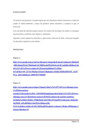 Página 15
CONCLUSION
Al realizar este proyecto, se pudo lograr que mis familiares tomen conciencia y traten de
cuidar el medio-ambiente y dejen de producir tantos desechos y comprar lo que es
necesario.
Con este plan de desechos pude conocer los centros de reciclajes los cuales se encargan
de procesarla y reutilizar esos objetos o elementos.
Aprendí a como separar los desechos y aprovechar cada uno de ellos, como por ejemplo
los desechos orgánicos como abono.
IMÁGENES
Figura 1:
http://www.google.com.ec/url?sa=i&source=images&cd=&cad=rja&uact=8&docid
=fHVddnmJX2cG7M&tbnid=bUMHFpc4aP2UkM:&ved=0CAgQjRw4IQ&url=ht
tp%3A%2F%2Fwww.asipla.cl%2Fsustentabilidad-2%2Flas-
4r%2F&ei=sW_2U7uCMqXgsAT2qoLYBg&psig=AFQjCNEfDcZ9FSYlV_1ee97
Wvo_ssOw1QQ&ust=1408745777905053
Figura 2:
http://www.google.com.ec/imgres?imgurl=http%3A%2F%2Fwww.eltiempo.com.e
c%2Ffotos-cuenca-
ecuador%2Fecuador%2Ft1_1242350160.jpg&imgrefurl=http%3A%2F%2Fwww.
eltiempo.com.ec%2Fnoticias-cuenca%2F16223-cultura-de-reciclar-continua-
olvidada%2F&h=262&w=350&tbnid=rkiyYDkATY1ppM%3A&zoom=1&docid=
JarMrI8_wH-nRM&ei=4m32U6eADanesASk-
YGYAw&tbm=isch&ved=0CCIQMygHMAc&iact=rc&uact=3&dur=855&page=1
&start=0&ndsp=15
 