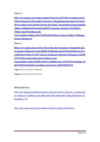 Página 16
Figura 3:
http://www.google.com.ec/imgres?imgurl=http%3A%2F%2Fwww.adelca.com%2
Fsitio%2Fimages%2Freciclado%2Freciclar_002.jpg&imgrefurl=http%3A%2F%
2Fwww.adelca.com%2Fsitio%2Fesp%2Freciclaje_responsabledereciclaje.php&h=
250&w=168&tbnid=F10oaJsntUwQXM%3A&zoom=1&docid=A51L99drO--
l7M&ei=4m32U6eADanesASk-
YGYAw&tbm=isch&ved=0CCUQMygKMAo&iact=rc&uact=3&dur=541&page=
1&start=0&ndsp=15
figura 4:
https://www.google.com.ec/url?sa=i&rct=j&q=&esrc=s&source=images&cd=&ca
d=rja&uact=8&docid=X4ccjFX8BHAThM&tbnid=aK1sfCDsxJfhqM:&ved=0CA
UQjRw&url=http%3A%2F%2Fwww.taringa.net%2Fposts%2Fimagenes%2F180
11513%2FExcelentes-ideas-para-reutilizar-cosas-
viejas.html&ei=Inj2U57cIJHIsATPuYLADQ&bvm=bv.73373277,d.cWc&psig=AF
QjCNF99Co9NXpI6XCrxek-fgBjArAmTA&ust=1408747936522774
Figura 5: foto de John Villacreses
Figura 6: foto de John Villacreses
BIBLIOGRAFIA
http://www.leganes.org/portal/contenedor_ficha.jsp?seccion=s_fdes_d4_v1.jsp&conteni
do=829&nivel=1400&tipo=6&codMenuPN=49&codMenuSN=218&codMenuTN=372
&codMenu=375
http://www.supervivencia.org/5-ejemplos-perfectos-sobre-la-reutilizacion/
 