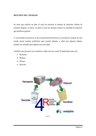 Página 2
RESUMEN DEL TRABAJO
Se tiene que realizar un plan el cual nos permita el manejo de desechos sólidos de
nuestros hogares, es decir, un plan el cual nos permita reducir la cantidad de desechos
que podemos generar.
Y así tomando conciencia en que la generación de basura sin un plan de manejo de esta
puede causar muchos problemas para nuestro planeta, y saber que algunos objetos
pueden ser reusados para alguna otra actividad.
También este proyecto nos enseñara a saber usar las cuatro R importantes que son:
 Rechazar
 Reducir
 Reusar
 Reciclar
Figura 1
 